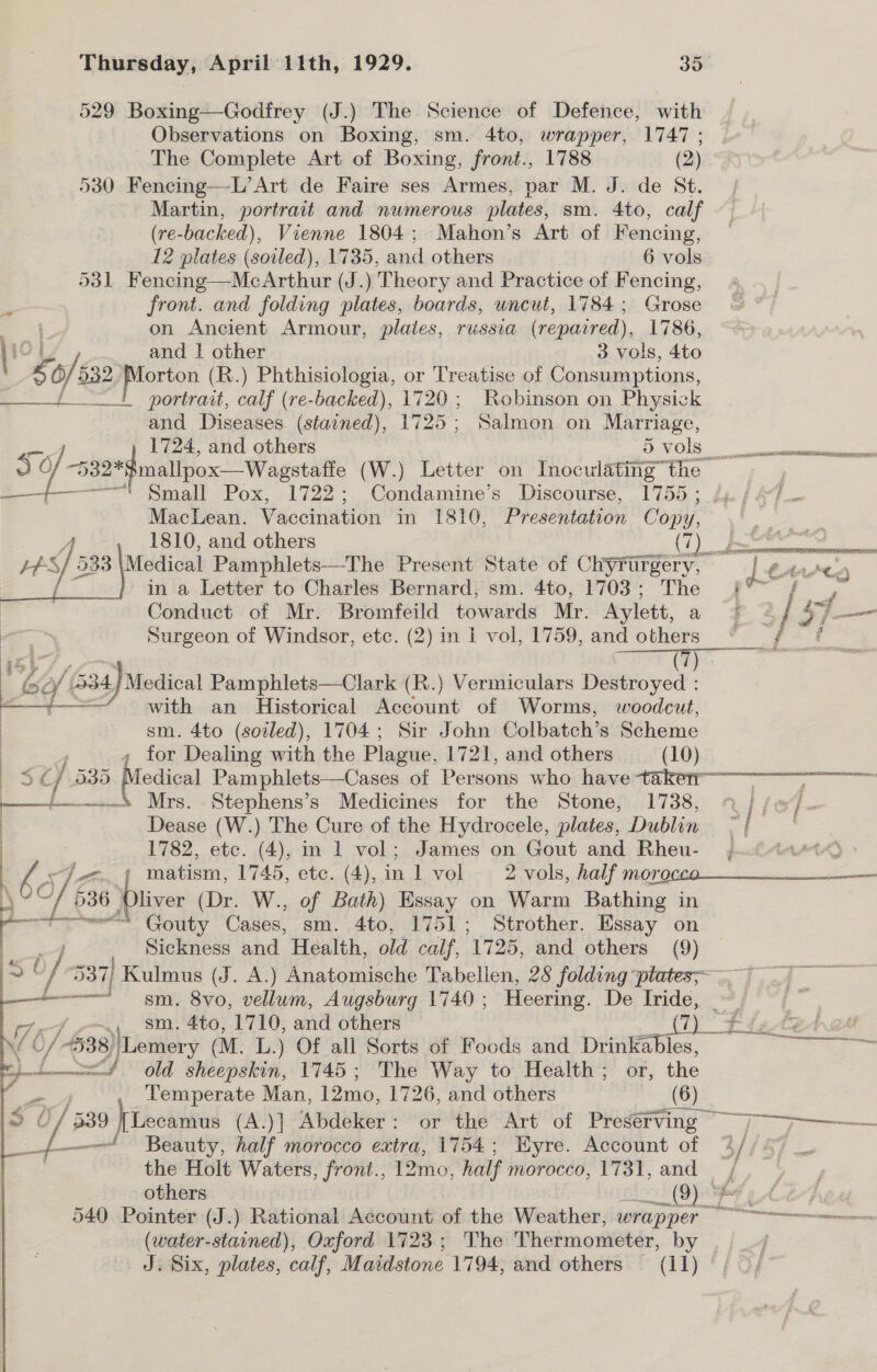529 Boxing—Godfrey (J.) The Science of Defence, with Observations on Boxing, sm. 4to, wrapper, 1747 ; The Complete Art of Boxing, front., 1788 (2) 530 Fencing—L’Art de Faire ses Armes, par M. J. de St. Martin, portrait and numerous plates, sm. 4to, calf (re- backed), Vienne 1804; Mahon’s Art of Fencing, 12 plates (soiled), 1735, and others 6 vols 531 Fencing—McArthur (J.) Theory and Practice of Fencing, front. and folding plates, boards, uncut, 1784; Grose on Ancient Armour, plates, russia (repaired), 1786, and | eee 3 vols, 4to x o/s oD2 piomen |e .) Phthisiologia, or Treatise of Consumptions, +! portrait, calf (re-backed), 1720; Robinson on Physick and Pigaas (staoned), 1725; Salmon on Marriage, 1724, and others 5 vols Small Pox, 1722; Condamine’s Discourse, 1755 ; MacLean. Vaccination in 1810, Presentation Copy, 1810, and others oe 43) 53 533 \Medical Pamphlets—The Present State of Chyrurgery, in a Letter to Charles Bernard, sm. 4to, 1703; The Conduct of Mr. Bromfeild towards Mr. Aylett, a Surgeon of Windsor, etc. (2) in 1 vol, 1759, and others  i 60/534) Medical Pamphlets—Clark (R.) Vermiculars Destroyed : ne with an Historical Account of Worms, woodcut, sm. 4to (soiled), 1704; Sir John Colbatch’s Scheme ; for Dealing with the Plague, 1721, and others —_ (10) —_—_+—_+ Mrs. Stephens’s Medicines for the Stone, 1738, Dease (W.) The Cure of the Hydrocele, plates, Dublin 1782, ete. (4), in 1 vol; James on Gout and Rheu- hye - ; matism, ee etc. (4),in 1 vol 2 vols, half more : : LE 636 | liver (Dr. W., of Bath) Essay on Warm Bathing in a Cosy Cases, sm. 4to, 1751; Strother. Essay on Sickness and Health, old calf, 1725, and others (9)  ——— sm. 8vo, vellum, Augsburg 1740; Heering. De Iride, Arf ~~. Sm. 4to, 1710, and others i 0 0/ 538) /Lemery (M. L.) Of all Sorts of Foods and Drinkables, ep old sheepskin, 1745; The Way to Health; or, the Temperate Man, 12mo, 1726, and others (6)  _f{—— Beauty, half morocco extra, 1754; Wyre. Account of the Holt Waters, front., 12mo, half morocco, 1731, and (water-stained), Oxford 1723; The Thermometer, by e  a eS 64 ted)