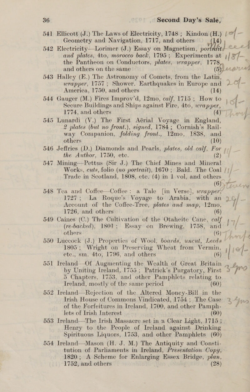 36 541 542 543 —«=b44 545 546 547 548 549 550 551 552 553 554 Second Day’s Sale, Electricity—Lorimer (J.) Essay on Magnetism, por velit the Pantheon on Conductors, plates, wrapper, 1778, Halley (E.) The Astronomy of Comets, from the Latin, Secure Buildings and Ships against Fire, 4to, wrapper, Lunardi (V.) The First Aérial Voyage in England, 2 plates (but no front.), signed, 1784; Cornish’s Rail- way Companion, folding front., 12mo, 1838, and the Author, 1750, etc. (2) Mining—Pettus (Sir J.) The Chief Mines and Mineral Trade in Scotland, 1808, etc. (4) in nl vol, and others Tea and Coffee—Cofiee: a Tale [in Verse], wrapper; Account of the Coffee-Tree, plates and map, 12mo, 1726, and others (6) Caines (C.) The Cultivation of the Ouativin: Gand, calf (re-backed), 1801; Essay on Brewing, 1758, and 1805; Wright on Preserving Wheat from Vermin, etc., sm. 4to, 1796, and others (6) by Uniting Ireland, 1755 ; Patrick’s Purgatory, First 5 Chapters, 1753, and other Pamphlets relating to Ireland, mostly of the same period (60) Treland—Rejection of the Altered Money-Bill in the Irish House of Commons Vindicated, 1754 ; The Case of the Forfeitures in Ireland, 1700, and other Pamph- lets of Irish Interest (60) lreland—The Irish Massacre set in a Clear Light, 1715 ; Spirituous Liquors, 1753, and other Pamphlets (60) Ireland—Mason (H. J. M.) The Antiquity and Consti- tution of Parliaments in Ireland, Presentation Copy, 1820; A Scheme for Enlarging Essex boris plan, 1752, ‘and others | (28) due r #) be ae | ; Pes ? 4 ot teed 1 %e¥ |? 2 FAX Yes a Ree,