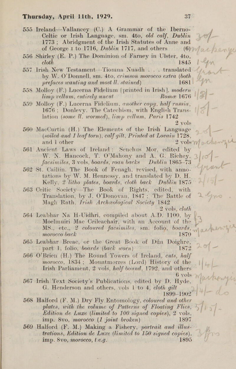  Celtic or Irish Language, sm. 4to, old calf, Dublin 1773 ; Abridgment of the Irish Statutes of Anne and 556 Shirley (E. P.) The Dominion of Farney in Ulster, 4to, cloth | 1845 557 Irish New Testament——Tiomna Nuadh .... translated ‘by W. O’ Donnell, sm. 4to, crimson morocco extra (both 558 Molloy (F.) Lucerna Fidelium [printed in Irish], modern 559 Molloy (F.) Lucerna Fidelium, another copy, half russia, ; é 2 vols 560 MacCurtin. (H.) The Elements of the Irish Language (soiled and I leaf torn), calf gilt, Printed at Lovain 1728, 561 Ancient Laws of Ireland: Senchus Mor, edited by W. N. Hancock, T. O’Mahony and A. G. Richey, facsimiles, 3 vols, boards, roan backs = Dublin 1865-73 562 St. Cailiin. The Book of Fenagh, revised, with anno- tations by W. M. Hennessy, and translated by D. H. 563 Ceitic Society—The Book of Rights, edited, with Translation, by J. O'Donovan, 1847; The Battle of Magh Rath, Jrish Archeological Society 1842 | 2 vols, cloth 564 Leabhar Na H-Uidhri, compiled about A.D. 1100, by Moelmuiri Mac Ceileachair, with an Account of the MS., etc., 2 coloured facsimiles, sm. folio, boards, morocco back | 1870 aie . ee » part 1, folio, boards (back worn) | 1872 566 O’Brien (H.) The Round Towers of Ireland, cuts, half Irish Parliament, 2 vols, half bound, 1792, and others | 6 vols 567 Irish Text Society’s Publications, edited by D. Hyde, G. Henderson and others, vols | to 4, cloth gilt 568 Halford (Ff. M.) Dry Fly Entomology, coloured and other Kdition de Luxe (limited to 100 signed copies), 2 vols, imp. 8vo, morocco (1 joint broken) 1897 trations, Edition de Luxe (limited to 150 signed copies), - imp. 8vo, morocco, t.e.g. 1895