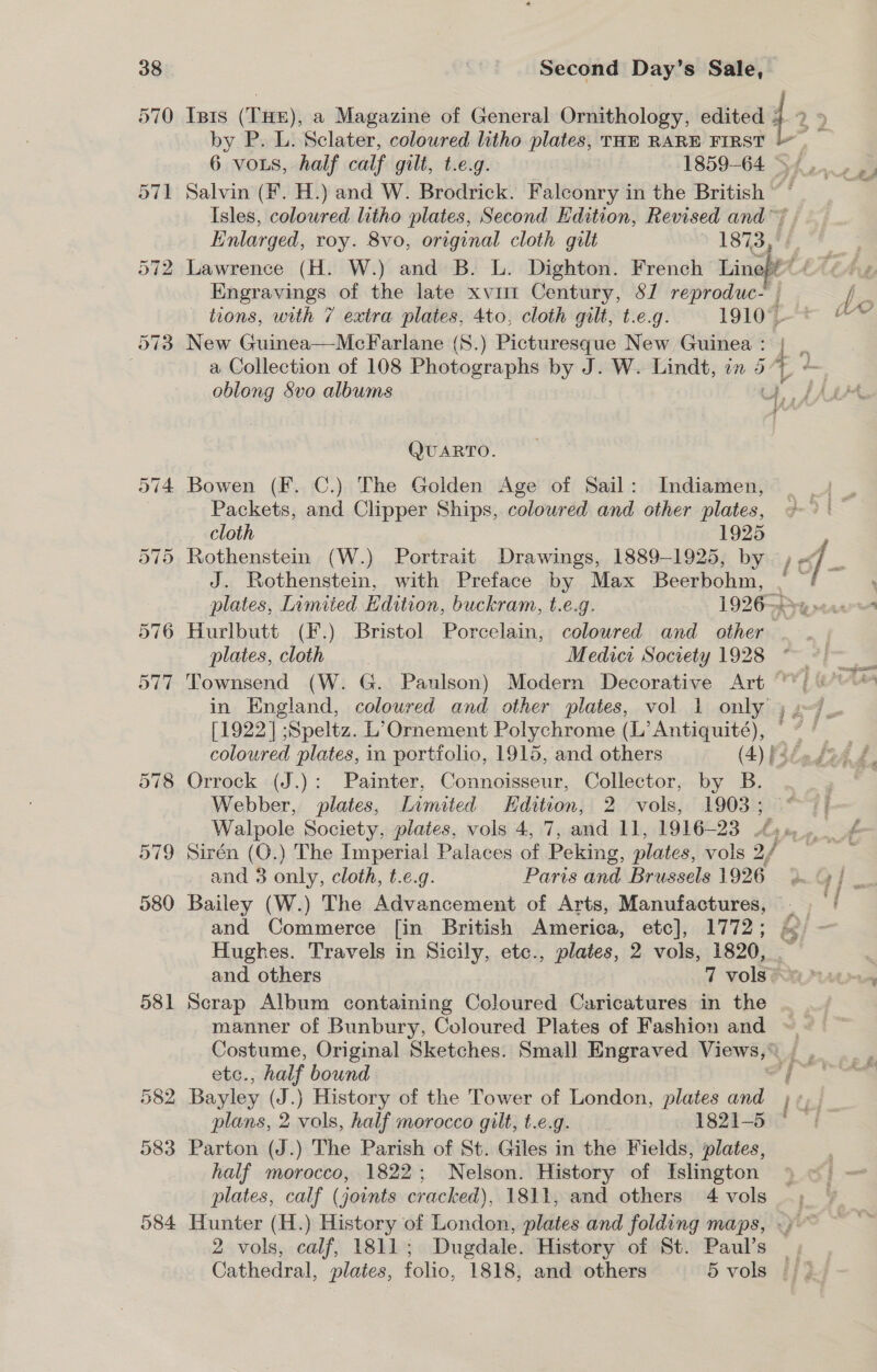 581 Isis (THE), a Magazine of General Ornithology, edited 4 2» by P. L. Sclater, coloured litho plates, THE RARE FIRST 6 vos, half calf gilt, t.e.g. 1859-64 s+... Salvin (F. H.) and W. Brodrick. Falconry in the British ©’ Isles, coloured litho plates, Second Hdition, Revised and Enlarged, roy. 8vo, original cloth gilt » 1873, | Lawrence (H. W.) and B. L. Dighton. French Line/f™ 4 &lt;/. Engravings of the late xvii Century, S/ eehaeie | | i tions, with 7 extra plates, 4to, cloth gilt, t.e.g. 19107t &amp;™ New Guinea—McFarlane (S.) Picturesque New Guinea ie a Collection of 108 Photographs by J. W. Lindt, in 5, - oblong 8vo albums on les + QUARTO. Bowen (F. C.) The Golden Age of Sail: Indiamen, Packets, and Clipper Ships, coloured and other plates, cloth 1925 : Rothenstein (W.) Portrait Drawings, 1889-1925, by , of oe J. Rothenstein, with Preface by Max Beerbohm, | ~ . plates, Limited Edition, buckram, t.e.g. 1926-—P re tae Hurlbutt (F.) Bristol Porcelain, coloured and_ other plates, cloth Medict Society 1928 ~ y Townsend (W. G. Paulson) Modern Decorative Art “*; ) in England, coloured and other plates, vol 1 only 5 .~7 [1922] ;Speltz. L’Ornement Polychrome (L’Antiquité), — * coloured plates, in portfolio, 1915, and others (4) feée fee £ Orrock (J.): Painter, Connoisseur, Collector, by B. Webber, plates, Limited Edition, 2 vols, 1903; rf Sirén (O.) The Imperial Palaces of Peking, plates, vols 2/ and 3 only, cloth, t.e.g. Paris and Brussels 1926 9. G/ _. Bailey (W.) The Advancement of Arts, Manufactures, —_ and Commerce [in British America, etc], 1772; &amp; - Hughes. Travels in Sicily, etc., plates, 2 vols, 1820, and others 7 volsRa 4s Scrap Album containing Coloured Caricatures in the manner of Bunbury, Coloured Plates of Fashion and ~. Costume, Original Sketches. Small Engraved Views,© | , iy etc., half bound MESS oes f Bayley (J.) History of the Tower of London, plates and 1 ¢p4. plans, 2 vols, half morocco gilt, t.e.g. 1821-5 Parton (J.) The Parish of St. Giles in the Fields, plates, half morocco, 1822; Nelson. History of Islington plates, calf (joints cracked), 1811, and others 4 vols _ Hunter (H.) History of London, plates and folding maps, «)~~ 2 vols, calf, 1811; Dugdale. History of St. Paul’s | Cathedral, plates, folio, ‘1818, and others 5 vols if 3