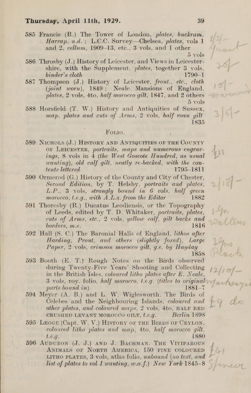 d85 586 587 588 589 590 591 594 595 596 Francis (R.) The Tower of London, plates, buckram, Harrap, n.d. ; U.C.C. Survey—Chelsea, plates, vols 1 and 2, vellum, 1909-13, etc., 3 vols, and 1 other Het. 5 vols Throsby (J.) History of Leicester, and Views in Leicester- shire, with the Supplement, plates, together 3 vols, binder’s cloth 1790-1 Thompson (J.) History of Leicester, front., etc., cloth (joint worn), 1849; Neale. Mansions of England, plates, 2 vols, 4to, half morocco gilt, 1847, and 2 others 5 vols Horsfield (T. W.) History and Antiquities of Sussex, map, plates and cuts of Arms, 2 vols, half roan yilt 1835 Foutio. NicHo.s (J.) HistoRY AND ANTIQUITIES OF THE COUNTY oF LEICESTER, portraits, maps and numerous engrav- ings, 8 vols in 4 (the West Goscote Hundred, as usual wanting), old calf gilt, neatly re-backed, with the con- tents lettered 1795-1811 Ormerod (G.) History of the County and City of Chester, Second Edition, by T. Helsby, portraits and plates, L.P., 3 vols, strongly bound in 6 vols, half green morocco, t.e.g., with A.L.s. from the Kditor 1882 Thoresby (R.) Ducatus Leodiensis, or the Topography of Leeds, edited by T. D. Whitaker, portraits, plates, borders, m.e. 1816 Harding, Prout, and others (slightly foxed), Large Paper, 2 vols, crimson morocco gilt, g.e. by Hayday | 1858 Booth (HK. T.y Rough Notes on the Birds observed during Twenty-Five Years’ Shooting and Collecting in the British Isles, colowred litho plates after H. Neale, paris bound in) 1881-7 Meyer (A. B.) and L. W. Wiglesworth. The Birds of Celebes and the Neighbouring Islands, colowred ond other plates, and coloured maps, 2 vols, 4to, HALF RED CRUSHED LEVANT MOROCCO GILT, f.¢.g. Berlin 1898 LEGGE (Capt. W. V.) History oF THE Bimps oF CEYLON, coloured litho plates and map, 4to, half morocco gilt, t.€.g. 1880 AupDuUBON (J. J.) AND J. BacHMANn. THE VIVIPAROUS ANIMALS OF NortrH America, 150 FINE COLOURED