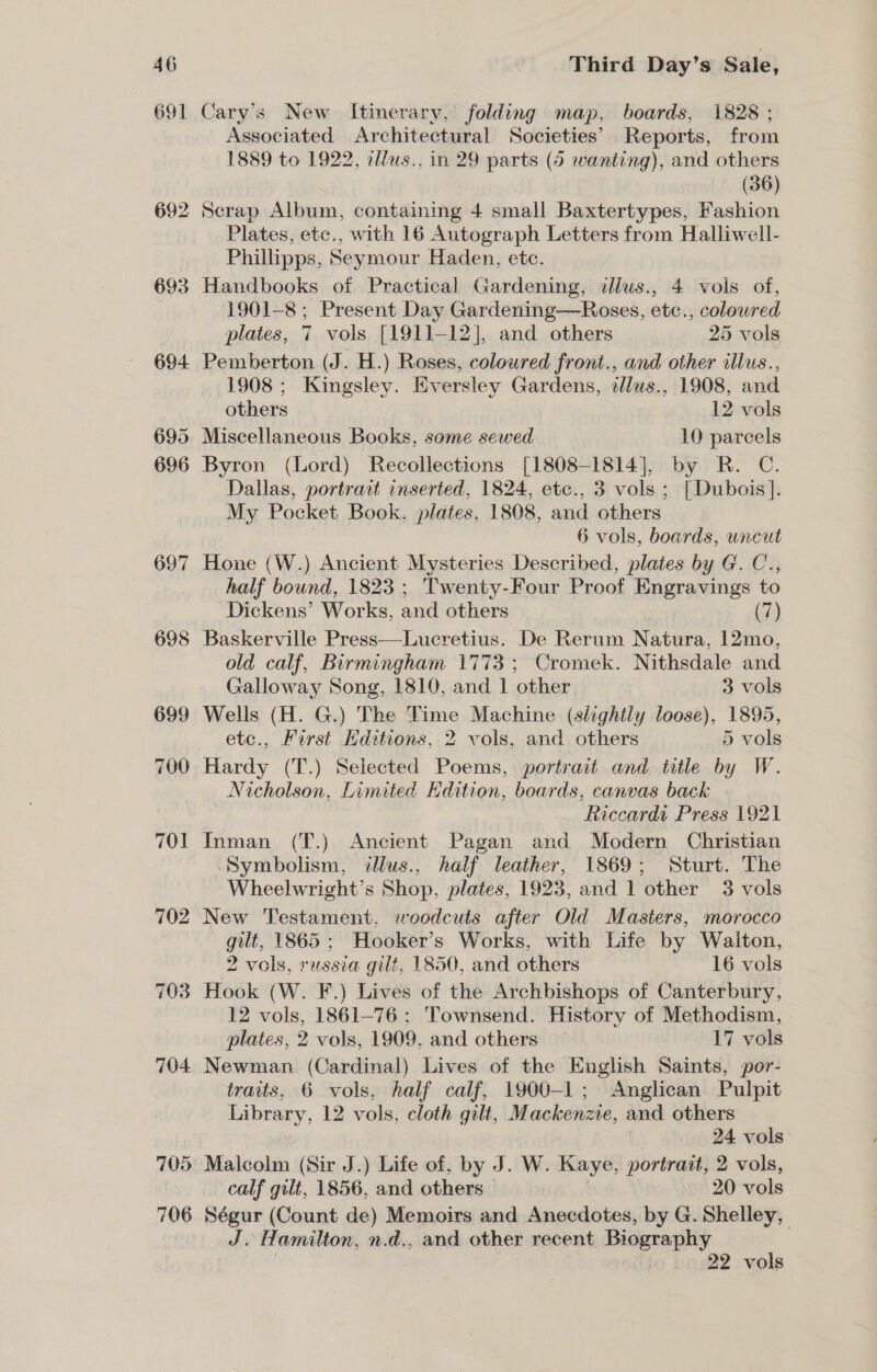 691 692 693 694 695 696 697 ~~ 698 699 700 701 702 703 704 705 706 Cary’s New Itinerary, folding map, boards, 1828 ; Associated Architectural Societies’ Reports, from 1889 to 1922, ellus., in 29 parts (6 wanting), and others (36) Scrap Album, containing 4 small Baxtertypes, Fashion Plates, etc., with 16 Autograph Letters from Halliwell- Phillipps, Seymour Haden, etc. Handbooks of Practical Gardening, illus., 4 vols of, 1901-8; Present Day Gardening—Roses, etc., colowred plates, 7 vols [1911-12], and others 25 vols Pemberton (J. H.) Roses, coloured front., and other allus., 1908 ; Kingsley. Eversley Gardens, tllus., 1908, and others 12 vols Miscellaneous Books, some sewed 10 parcels Byron (Lord) Recollections [1808-1814], by R. C. Dallas, portrait inserted, 1824, etc., 3 vols ; [Dubois]. My Pocket Book, plates, 1808, and others 6 vols, boards, uncut Hone (W.) Ancient Mysteries Described, plates by G. C., half bound, 1823 ; Tw enty-Four Proof Engravings to Dickens’ Works, and others (7) Baskerville Press—Lucretius. De Rerum N atura, 12mo, old calf, Birmingham 1773; Cromek. Nithsdale and Galloway Song, 1810, and 1 other 3 vols Wells (H. G.) The Time Machine (slightly loose), 1895, etc., First Hditions, 2 vols, and others 5 vols Hardy (T.) Selected Poems, portrait and title by W. Nicholson, Limited Edition, boards, canvas back Riccardt Press 1921 Inman (T.) Ancient Pagan and Modern Christian ‘Symbolism, illus., half leather, 1869; Sturt. The Wheelwright’s Shop. plates, 1923, and 1 other 3 vols New Testament, woodcuts after Old Masters, morocco gilt, 1865 ; Hooker’s Works, with Life by Waiton, 2 vols, russia gilt, 1850, and others 16 vols Hook (W. F.) Lives of the Archbishops of Canterbury, 12 vols, 1861-76; Townsend. History of Methodism, plates, 2 vols, 1909. and others ~ 17 vols Newman (Cardinal) Lives of the English Saints, por- traits, 6 vols, half calf, 1900-1; Anglican Pulpit Library, 12 vols, cloth gilt, Mackenzie, and others 24 vols: Malcolm (Sir J.) Life of, by J. W. Kaye, portrait, 2 vols, calf gilt, 1856, and others 20 vols Ségur (Count de) Memoirs and Anecdotes, by G. Shelley, J. Hamilton, n.d., and other recent Biography 22 vols