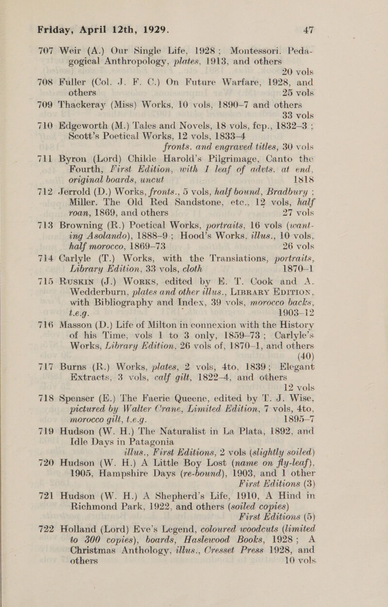 708 709 710 Til 712 716 722 Weir (A.) Our Single Life, 1928; Montessori. Peda- gogical Anthropology, plates, 1913, and others | 20 vols Fuller (Col. J. F. C.) On Futare Wartare, 1928, and others 25 vols Thackeray (Miss) Works, 10 vols, 1890-7 and others | 33 vols Edgeworth (M.) Tales and Novels, 18 vols, fep., 1832-3 ; Scott’s Poetical Works, 12 vols, 1833-4 fronts. and engraved titles, 30 vols Byron (Lord) Childe Harold’s Pilgrimage, Canto the Fourth, first Hdition, with 1 leaf of advts. at end, original boards, uncut Isls Jerrold (D.) Works, fronts., 5 vols, half bound, Bradbury ; Miller. The Old Red Sandstone, ete., 12 vols, half roan, 1869, and others 27 vols Browning (R.) Poetical Works, portraits, 16 vols (want- ing Asolando), 1888-9 ; Hood’s Works, ilus., 10 vols, half morocco, 1869-73 26 vols Carlyle (T.) Works, with the Transiations, portraits, Library Edition, 33 vols, cloth 1870-1 Rusxin (J.) Works, edited by E. T. Cook and A. Wedderburn, plates and other illus., LIBRARY EDITION, with Bibliography and Index, 39 vols, morocco backs, t.e.g. 1903-12 Masson (D.) Life of Milton in connexion with the History of his Time, vols 1 to 3 only, 1859-73; Carlyle’s Works, Library Edition, 26 vols of, 1870-1, and others (40) Burns -(R.). Works, plates, 2 vols, 4to, 1839; Elegant Extracts, 3 vols, calf gilt, 1822-4, and others ) 12 vols Spenser (H.) The Faerie Queene, edited by T. J. Wise, pictured by Walter Crane, Limited Edition, 7 vols, = morocco gilt, t.e.g. 1895-7 Hudson (W. H.) The N Stonelbint in La Plata, 1892, mid Idle Days in Patagonia illus., Fi rst Editions, 2 vols (slightly sorled) Hudson (W. H.) A Little Boy Lost (name on fly-leaf), 1905, Hampshire Days (re-bound), 1903, and 1 other First Editions (3) Hudson (W. H.) A Shepherd’s Life, 1910, A Hind in Richmond Park, 1922, and others (soiled copies) First Editions (5) Holland (Lord) Eve’s Legend, coloured woodcuts (limited to 300 copies), boards, Haslewood Books, 1928; &lt;A Christmas Anthology, illus., Cresset Press 1928, and.