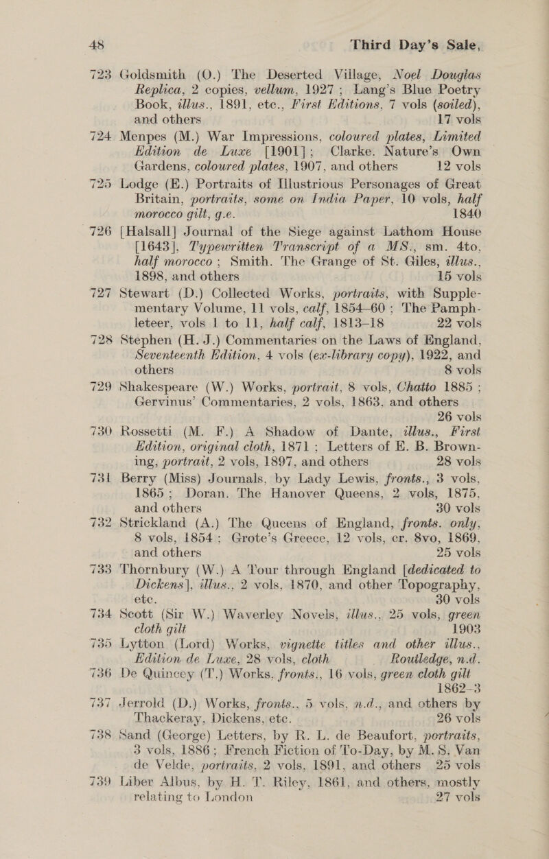 729 730 Third Day’s Sale, Goldsmith (O.) The Deserted Village, Noel Dougias Replica, 2 copies, vellum, 1927; Lang’s Blue Poetry Book, tllus., 1891, ete., First Editions, 7 vols (soiled), and others 17 vols Edition de Luxe [1901]; Clarke. Nature’s Own Gardens, coloured plates, 1907, and others 12 vols Lodge (E.) Portraits of Illustrious Personages of Great Britain, portraits, some on India Paper, 10 vols, half morocco guilt, g.e. 1840 [Halsall] Journal of the Siege against Lathom House [1643], T'ypewretten Transcript of a MS., sm. 4to, half morocco ; Smith. The Grange of St. Giles, alus., 1898, and others 15 vols Stewart (D.) Collected Works, portratts, with Supple- mentary Volume, 11 vols, caif, 1854-60 ; The Pamph- leteer, vols 1 to 11, half calf, 1813-18 22 vols Stephen (H. J.) Commentaries on the Laws of England, Seventeenth Edition, 4 vols (ex-library copy), 1922, and others 8 vols Shakespeare (W.) Works, portrait, 8 vols, Chatto 1885 ; Gervinus’ Commentaries, 2 vols, 1863, and others | 3 — 26 vols Rossetti (M. F.) A Shadow of Dante, ¢llus., First Kdition, original cloth, 1871 ; Letters of E. B. Brown- ing, portrait, 2 vols, 1897, and others 28 vols Berry (Miss) Journals, by Lady Lewis, fronts., 3 vols, 1865; Doran. The Hanover Queens, 2 vols, 1875, and others 30 vols Strickland (A.) The Queens of England, fronts. only, 8 vols, 1854: Grote’s Greece, 12 vols, cr. 8vo, 1869, and others : 25 vols Thornbury (W.) A Tour through England [dedicated to Dickens |, illus., 2 vols, 1870, and other Topography, ete. 30 vols Scott (Sir W.) Waverley Novels, illus., 25 vols, green cloth gilt 1903 Lytton (Lord) Works, vignette titles and other tllus., Edition de Luxe, 28 vols, cloth Routledge, n.d. 1862-3 Jerrold (D.) Works, fronts., 5 vols, n.d., and others by Thackeray, Dickens, etc. 26 vols 3 vols, 1886; French Fiction of 'To-Day, by M.S. Van de Velde, portraits, 2 vols, 1891, and others 25 vols Liber Albus, by H. T. Riley, 1861, and others, mostly relating to London 27 vols