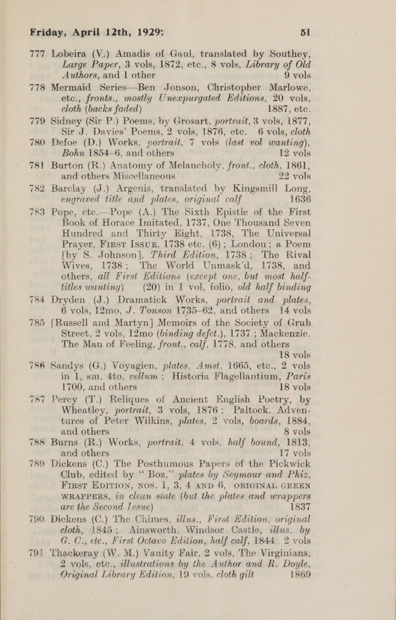  777 Lobeira (V..) Amadis of Gaul, translated by Southey, Large Paper, 3 vols, 1872, etc., 8 vols, Library of Old 778 Mermaid Series—-Ben Jonson, Christopher Marlowe,. etc., fronts., mostly Unexpurgated Editions, 20 vols, cloth (backs faded) 1887, etc. 779 Sidney (Sir P.) Poems, by Grosart, portrait, 3 vols, 1877, Sir J. Davies’ Poems, 2 vols, 1876, etc. 6 vols, cloth 780 Defoe (D.) Works, portrait, 7 vols (last vol wanting), 781 Burton (R.) Anatomy of Melancholy, front., cloth, 1861, and others Miscellaneous 22 vols 782 Barclay (J.) Argenis, translated by Kingsmill Long, engraved title and plates, original calf 1636 783 Pope, etc.—Pope (A.) The Sixth Epistle of the First Book of Horace Imitated, 1737, One Thousand Seven Hundred and Thirty Hight, 1738, The Universal Prayer, First Issuz, 1738 etc. (6); London: a Poem [by 8. Johnson], Third Edition, 1738; The Rival Wives, 1738; The World Unmask’d, 1738, and others, all First Editions (except one, but most half- titles wanting) (20) in 1 vol, folio, old half binding 784 Dryden (J.) Dramatick Works, portrait and plates, 6 vols, 12mo, J. Tonson 1735- 62, and others 14 vols 785 {Russell and Martyn] Memoirs of the Society of Grub Street, 2 vols, 12mo (binding defct.), 1737 ; Mackenzie. The Man of Feeling, front., calf, 1778, and others 786 Sandys (G.) Voyagien, plates, Amst. 1665, etc., 2 vols in I, sm. 4to, vellum; Historia Flagellantium, Paris 787 Percy (T.) Reliques of Ancient English Poetry, by Wheatley, portrait, 3 vols, 1876; Paltock. Adven- tures of Peter Wilkins, plates, 2 vols, boards, 1884, and others 8 vols 788 Burns (R.) Works, portrait, 4 vo 8, half bound, 1813, and others 17 ole 78% Dickens (C.) The Posthumous Papers of the Pickwick Club, edited by “‘ Boz,” plates by Seymour and Phiz, First Eprrion, nos. 1, 3, 4 anp 6, ORIGINAL GREEN WRAPPERS, 17 clean siate (but the pilates and wrappers are the Second Issue) 1837 780 Dickens (C.) The Chimes, dlus., Pirst Hdition, original cloth, 1845; Ainsworth. Windsor Castle, ilus. by G.C., etc., First Octavo Kdiiion, half calf, 1844 2 vols 791 Thackeray (W. M.) Vanity Fair, 2 vols, The Virginians, 2 vols, etc., alustrations by the Author and RK. Doyle, Original Inbrary Edition, 19 vols, cloth gilt 1869