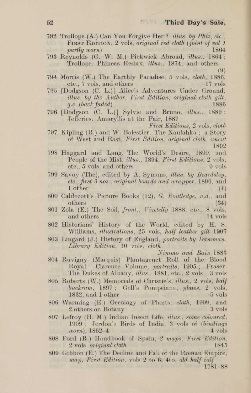 Third Day’s Sale, ‘Trollope (A.) Can You Forgive Her ? illus. by Phiz, efc., First Epirion, 2 vols, original red cloth (joint of vol 1 partly worn) 1864 Reynolds (G. W. M.) Pickwick Abroad, illus., 1864 ; Trollope. Phineas Redux, illus., 1874, and others (9) Morris (W.) The Earthly Paradise, 5 vols, cloth, 1886, (Dodgson (C. L.)] Alice’s Adventures Under Ground, illus. by the Author, First Ldition, original cloth gilt, g.e. (back faded) = 1886 [Dodgson (C. L.)] Sylvie and Bruno, sllws., 1889 ; Jefferies. Amaryllis at the Fair, 1887 Kipling (R.) and W. Balestier. The Naulahka : a Story of West and East, Furst Hdition, original cloth, uncut 1892 Haggard and Lang. The World’s Desire, 1890, and People of the Mist, illus., 1894, First Editions, 2 vols, Savoy (The), edited by A. Symons, illus. by Beardsley, etc., first 3 nos., original boards and wrapper, i896, and 1 other (4) ) Caldecott’s Picture Books (12), G. Routledge, n.d., and Zola (.) The Soil, front., Vizetelly 1888, etc., 8 vols, Historians’ History of the World, edited by H. S. Williams, illustrations, 25 vols, half leather gilt 1907 Lingard (J.) History of England, portrarts by Damman, Library Edition, 10 vols, cloth Nimmo and Bain 1883 Ruvigny (Marquis) Plantagenet Roll of the Biood Royal: Clarence. Volume, portraits; 1905; Fraser. The Dukes of Albany, dlws., 1881, etc., 2 vols 3 vols buckram, 1897; Gell’s Pompeiana, plates, 2. vols, 1832, and | other 5 vols 2 others on Botany 7 . 3 vols 1909 ; Jerdon’s Birds of India, 3 vols of (bindings worn), 1862-4 — 4 vols 2 vols, original cloth 1845 1781-88 eit it tatiiianBs