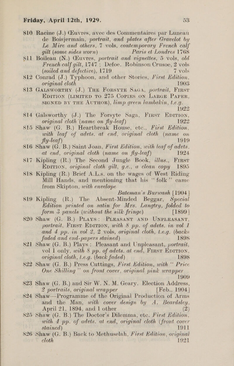 810 819 820 Racine (J.) Giuvres, avec des Commentaires par Luneau de Boisjermain, portrait, and plates after Gravelot by Le Mure and others, 7 vols, contemporary French calf gilt (some sides worn) Paris et Londres 1768 Boileau (N.) Ghuvres, portract and vignettes, 5 vols, old French calf gilt, 1747 ; Defoe. Robinson Crusoe, 2 vols (soiled and defective), 1719 7 vols Conrad (J.) fee and other Stories, First Hdition, original cloth 1903 GALSWORTHY (J.) THE ene vue SAGA, portrait, First EDITION (LIMITED TO 275 CoPiIES ON LARGE PAPER, SIGNED BY THE AUTHOR), limp green lambskin, t.e.g. 1y22 Galsworthy (J.) The Forsyte Saga, First Epirion, original cloth (name on fly-leaf) 1922 with leaf of advis. at end, original cloth (name on jly-leaf) 1919 at end, original cloth (name on fly-leaf) 1924 Eprrion, original cloth gilt, g.e., a clean copy 1895 Kipling (R.) Brief A.L.s. on the wages of West Riding Mill Hands, and mentioning that his “folk ”’ came from Skipton, with envelope Bateman’s Burwash [1904 } Kipling (R.) The Absent-Minded Beggar, Special Edition printed on satin for Mrs. Langtry, folded to form 3 panels (without the silk fringe) [1899 | Shaw (G. B.) Puays: PLEaSANT AND UNPLEASANT, portrait, First Eprrion, with 8 pp. of advts. in vol 1 and 4 pp. in vol 2, 2 vols, original cloth, t.e.g. (backs faded and end-papers stained) 1898. Shaw (G. B.) Plays: Pleasant and Unpleasant, portrait, vol I only, with 8 pp. of advts. at end, Firsy Epirion, original cloth, t.e.g. (back faded) 1898 Shaw (G. B.) Press Cuttings, First Hdition, with “* Price One Shilling ” on front cover, original pink wrapper 1909 2 portraits, original wrapper [Feb., 1904 | Shaw—Programme of the Original Production of Arms and the Man, with cover design by A. Beardsley, April 21, 1894, and 1 other (2) Shaw (G. B.) The Doctor’s Dilemma, etc. First Edition, with 4 pp. of advts. at end, original cloth (front cover stained) 1911 Shaw (G. B.) Back to Methuselah, First Hdition, original cloth 1921