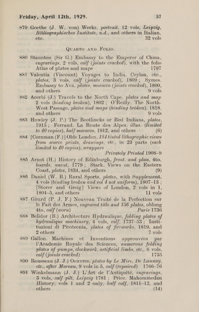 880 882 887 888 S89 89] Bibliographisches Institute, n.d., and others in Italian, etc. 32 vols QUARTO AND FOLIO. Staunton (Sir G.) Embassy to the Emperor of China, engravings, 2 vols, calf (jownts cracked), with the folio Atlas of plates and maps 1797 Valentia (Viscount) Voyages to India, Ceylon, ete., plates, 3 vols, calf (jownts cracked), 1809; Symes. Embassy to Ava, plates, morocco (joints cracked), 1800, and others 9 vols Acerbi (J.) Travels to the North Cape, plates and map 2 vols (binding broken), 1802; O’Reiily. The North- West Passage, plaies and maps (binding broken), 1818, and others 9 vols Howley (J. P.) The Beothucks or Red Indians, plates, 1915; Ferrand. La Route des Alpes, illus. (limited to 40 copies), half morocco, 1912, and others (6) fCornman (F’.)] Olde London, 184 tinted lithographic views from scarce prints, drawings, etc., in 23 parts (each limited to 40 copies), wrappers Privately Printed 1908-9 boards, uncut, 1779; Stark. Views on the Eastern Coast, plates, 1834, and others (9) Daniel (W. B.) Rural Sports, plates, with Supplement, 4 vols (binding broken and vol 4 not uniform), 1807-13 ; [Storer and Greig] Views of London, 2 vols in I, 1804-5, and others 11 vols Girard (P. J. F.) Nouveau Traité de la Perfection sur le Fait des Armes, engraved title and 156 plates, oblong 4to, calf (worn) | Paris 1736 Belidor (B.) Architecture Hydraulique, folding plates of — hydraulique machinery, 4 vols, calf, 1737-53 ; Insti- tuzioni di Pirotecnia, plates of fireworks, 1819, and 2 others 7 vols Gallon. Machines et Inventions approuvées par '-PAcademie Royale des Sciences, numerous folding ~ plates of pumps, clockwork, artificial limbs, etc., 6 vols, - ealf (joints cracked) 1735 Rousseau (J. J.) Oeuvres, plates by Le Mire, De Launay, - etc., after Moreau, 9 vols in 5, calf (repaired) 1766-76 Winkelmann (J. J.) L’Art de l’Antiquité, engravings, | 3 vols, calf gilt, Leipzig 1781; Price. Mahommedan History; vols 1 and 2 only, half calf, 1811-12, and