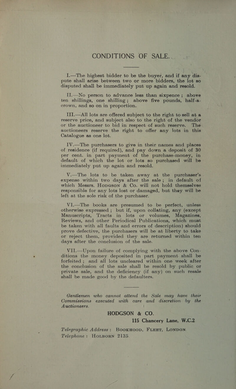 CONDITIONS OF SALE.  I.—The highest bidder to be the buyer, and if any dis- pute shall arise between two or more bidders, the lot so disputed shall be immediately put up again and resold. II.—No person to advance less than sixpence ; above ten shillings, one shilling; above five pounds, half-a- crown, and so on in proportion. IITI.—All lots are offered subject to the right to sell at a reserve price, and subject also to the right of the vendor or the auctioneer to bid in respect of such reserve. The auctioneers reserve the right to offer any lots in this Catalogue as one lot. IV.—The purchasers to give in their names and places of residence (if required), and pay down a deposit of 30 per cent. in part payment of the purchase-money, in default. of which the lot or lots so purchased will be immediately put up again and resold. V.—The lots to be taken away at the purchaser’s expense within two days after the sale; in default of which Messrs. Hopeson &amp; Co. will not hold themselves responsible for any lots lost or damaged, but they will be left at the sole risk of the purchaser. VI.—The books are presumed to be perfect, unless otherwise expressed ; but if, upon collating, any (except Manuscripts, Tracts in lots or volumes, Magazines, Reviews, and other Periodical Publications, which must be taken with all faults and errors of description) should prove defective, the purchasers will be at liberty to take or reject them, provided they are returned within ten days after the conclusion of the sale. VII.—Upon failure of complying with the above Con- ditions the money deposited in part payment shall be forfeited ; and all lots uncleared within one week after the conclusion of the sale shall be resold by public or private sale, and the deficiency (if any) on such resale shall be made good by the defaulters. Gentlemen who cannot attend the Sale may have their Commissions executed with care and discretion by the Auctioneers. HODGSON &amp; CO. 115 Chancery Lane, W.C.2 Telegraphic Address: BookHoop, FLEET, LONDON. Telephone: HouBorn 2135