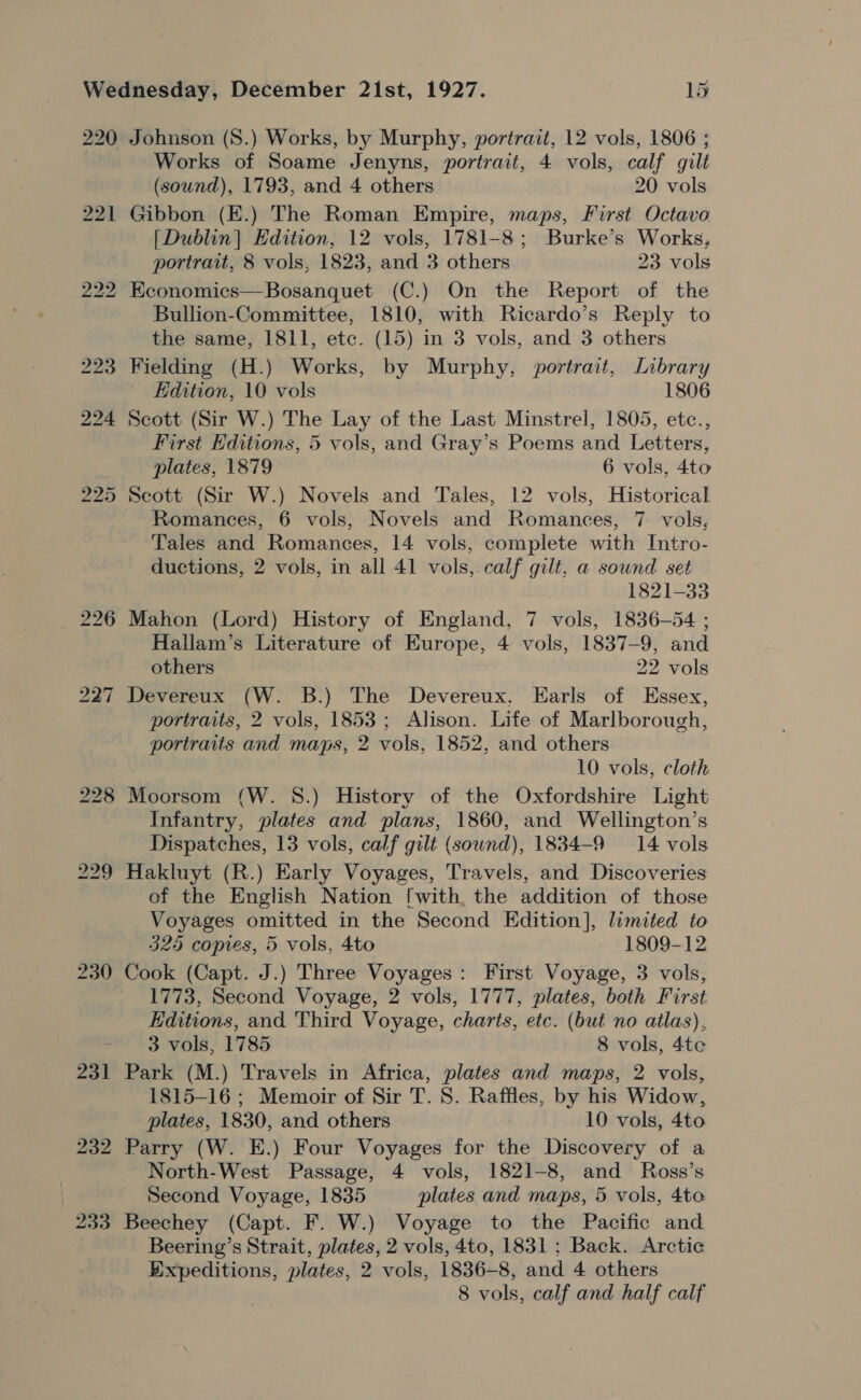 Johnson (S.) Works, by Murphy, portrait, 12 vols, 1806 ; Works of Soame Jenyns, portrait, 4 vols, calf gilt (sound), 1793, and 4 others 20 vols Gibbon (E.) The Roman Empire, maps, First Octavo [Dublin] Edition, 12 vols, 1781-8; Burke’s Works, portrait, 8 vols, 1823, and 3 others 23 vols Economics—Bosanquet (C.) On the Report of the Bullion-Committee, 1810, with Ricardo’s Reply to the same, 1811, etc. (15) in 3 vols, and 3 others Fielding (H.) Works, by Murphy, portrait, Library Edition, 10 vols 1806 Scott (Sir W.) The Lay of the Last Minstrel, 1805, etc., First Editions, 5 vols, and Gray’s Poems and Letters, plates, 1879 6 vols, 4to Scott (Sir W.) Novels and Tales, 12 vols, Historical Romances, 6 vols, Novels and Romances, 7 vols, Tales and Romances, 14 vols, complete with Intro- ductions, 2 vols, in all 41 vols, calf gilt, a sownd set 1821-33 Mahon (Lord) History of England, 7 vols, 1836-54 ; Hallam’s Literature of Europe, 4 vols, 1837-9, and others 22 vols Devereux (W. B.) The Devereux. Earls of Essex, portraits, 2 vols, 1853; Alison. Life of Marlborough, portraits and maps, 2 vols, 1852, and others 10 vols, cloth Moorsom (W. 8.) History of the Oxfordshire Light Infantry, plates and plans, 1860, and Wellington’s Dispatches, 13 vols, calf gilt (sound), 1834-9 14 vols Hakluyt (R.) Early Voyages, Travels, and Discoveries ef the English Nation [with, the addition of those Voyages omitted in the Second Edition], limited to 325 copies, 5 vols, 4to 1809-12 Cook (Capt. J.) Three Voyages: First Voyage, 3 vols, 1773, Second Voyage, 2 vols, 1777, plates, both First Editions, and. Third Voyage, charts, etc. (but no atlas), 3 vols, 1785 8 vols, 4te Park (M.) Travels in Africa, plates and maps, 2 vols, 1815-16 ; Memoir of Sir T. 8. Raffles, by his Widow, plates, 1830, and others 10 vols, 4to Parry (W. E.) Four Voyages for the Discovery of a North-West Passage, 4 vols, 1821-8, and Ross’s Second Voyage, 1835 plates and maps, 5 vols, 4to Beechey (Capt. F. W.) Voyage to the Pacific and Beering’s Strait, plates, 2 vols, 4to, 1831: Back. Arctic ty shee plates, 2 vols, 1836-8, and 4 others