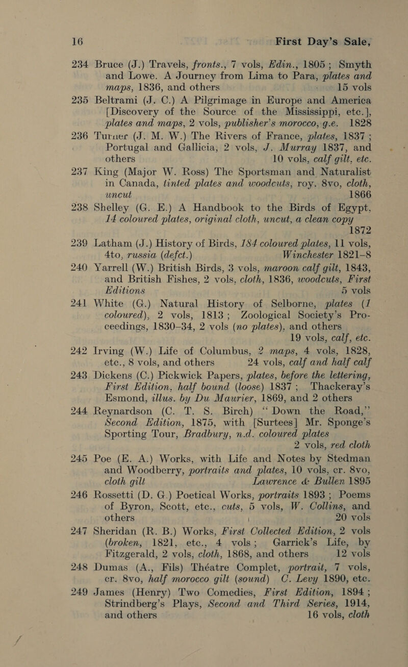 234. Bruce (J.) Travels, fronts., 7 vols, Hdin., 1805; Smyth and Lowe. A Journey from Lima to Para, plates and maps, 1836, and others 15 vols Beltrami (J. C.) A Pilgrimage in Europe and America [Discovery of the Source of the Mississippi, etc. ], plates and maps, 2 vols, publisher's morocco, g.e. 1828 Turnec (J. M. W.) The Rivers of France, plates, 1837 ; Portugal and Gallicia, 2 vols, J. Murray 1837, and others 10 vols, calf gilt, etc. King (Major W. Ross) The Sportsman and Naturalist in Canada, tinted plates and woodcuts, roy. 8vo, cloth, uncut 1866 Shelley (G. E.) A Handbook to the Birds of Egypt, 14 coloured plates, original cloth, uncut, a clean copy 1872 Latham (J.) History of Birds, 184 coloured plates, 11 vols, 4to, russia (defct.) Winchester 1821-8 Yarrell (W.) British Birds, 3 vols, maroon calf gilt, 1843, and British Fishes, 2 vols. cloth, 1836, woodcuts, First Editions 5 vols White (G.) Natural History of Selborne, plates (1 coloured), 2 vols, 1813; Zoological Society’s Pro- ceedings, 1830-34, 2 vols (no plates), and others 19 vols, calf, etc. Irving (W.) Life of Columbus, 2 maps, 4 vols, 1828, etc., 8 vols, and others 24 vols, calf and half calf First Edition, half bound (loose) 1837; Thackeray’s Esmond, illus. by Du Maurier, 1869, and 2 others Reynardson (C. T. S. Birch) “‘ Down the Road,” Second Hdition, 1875, with [Surtees] Mr. Sponge’s Sporting Tour, Bradbury, n.d. coloured plates 2 vols, red cloth Poe (E. A.) Works, with Life and Notes by Stedman and Woodberry, portraits and plates, 10 vols, cr. 8vo, cloth gilt Lawrence &amp; Builen 1895 Rossetti (D. G.) Poetical Works, portraits 1893 ; Poems of Byron, Scott, etc., cuts, 5 vols, W. Collins, and others 20 vols Sheridan (R. B.) Works, First Collected Edition, 2 vols (broken, 1821, etc., 4 vols; Garrick’s Life, by Fitzgerald, 2 vols, cloth, 1868, and others 12 vols Dumas (A., Fils) Théatre Complet, portrait, 7 vols, cr. 8vo, half morocco gilt (sound) C. Levy 1890, ete. James (Henry) Two Comedies, First Hdition, 1894 ; Strindberg’s Plays, Second and Third Series, 1914, and others 16 vols, cloth