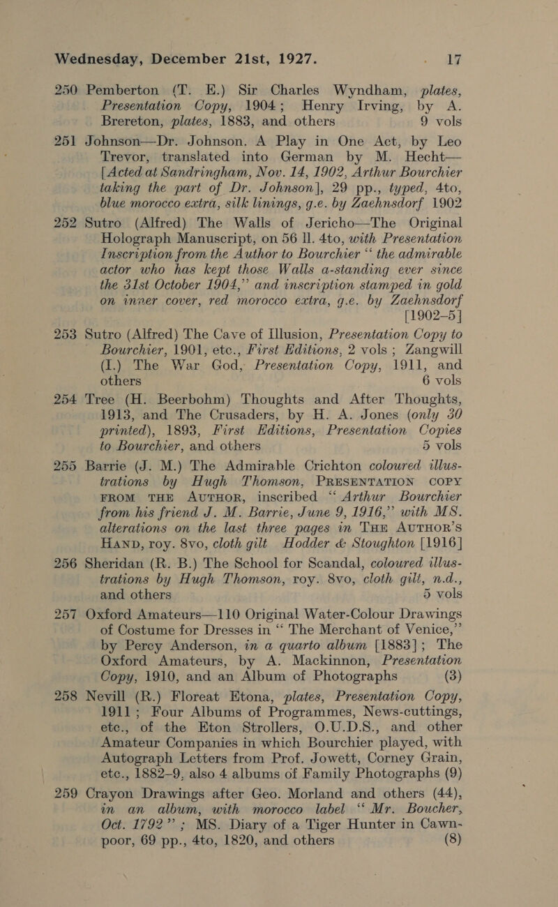 250 Pemberton (T. EH.) Sir Charles Wyndham, plates, Presentation Copy, 1904; Henry Irving, by A. Brereton, plates, 1883, and others 9 vols 251 Johnson—Dr. Johnson. A Play in One Act, by Leo Trevor, translated into German by M. Hecht— [ Acted at Sandringham, Nov. 14, 1902, Arthur Bourchier taking the part of Dr. Johnson], 29 pp., typed, 4to, blue morocco extra, silk linings, g.e. by Zaehnsdorf 1902 252 Sutro (Alfred) The Walls of Jericho—The Original Holograph Manuscript, on 56 Il. 4to, with Presentation Inscription from the Author to Bourcher “ the admirable actor who has kept those Walls a-standing ever since the 31st October 1904,” and inscription stamped in gold on inner cover, red morocco extra, g.e. by Zaehnsdorf [1902-5 ] 253 Sutro (Alfred) The Cave of Illusion, Presentation Copy to Bourchier, 1901, etc., First Editions, 2 vols ; Zangwill (1.) The War God, Presentation Copy, 1911, and others 6 vols 254 Tree (H. Beerbohm) Thoughts and After Thoughts, 1913, and The Crusaders, by H. A. Jones (only 30 printed), 1893, First Hditions, Presentation Copies to Bourchier, and others 5 vols 255 Barrie (J. M.) The Admirable Crichton coloured ilus- trations by Hugh Thomson, PRESENTATION COPY FROM THE AvutTHOR, inscribed ‘“‘ Arthur Bourchier from his friend J. M. Barrie, June 9, 1916,” with MS. alterations on the last three pages in THe AUTHOR’S HAND, roy. 8vo, cloth gilt Hodder &amp; Stoughton [1916] 256 Sheridan (R. B.) The School for Scandal, coloured illus- trations by Hugh Thomson, roy. 8vo, cloth guli, n.d., and others 5 vols 257 Oxford Amateurs—110 Original Water-Colour Drawings of Costume for Dresses in ‘‘ The Merchant of Venice,”’ by Percy Anderson, in a quarto album [1883]; The Oxford Amateurs, by A. Mackinnon, Presentation Copy, 1910, and an Album of Photographs (3) 258 Nevill (R.) Floreat Etona, plates, Presentation Copy, 1911; Four Albums of Programmes, News-cuttings, etc., of the Eton Strollers, O.U.D.S., and other Amateur Companies in which Bourchier played, with Autograph Letters from Prof. Jowett, Corney Grain, etc., 1882-9, also 4 albums of Family Photographs (9) 259 Crayon Drawings after Geo. Morland and others (44), in an album, with morocco label ‘“‘ Mr. Boucher, Oct. 1792” ; MS. Diary of a Tiger Hunter in Cawn-