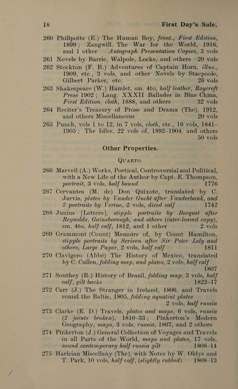 bo Or Phillpotts (E.) The Human Boy, front., First Hdition, 1899; Zangwill. The War for the World, 1916, and 1 other Autograph Presentation Copies, 3 vols Novels by Barrie, Walpole, Locke, and others © 20 vols 2 Stockton (F. R.) Adventures of Captain Horn, dllus., 1909, ete., 3 vols, and other Novels by Stacpoole, Gilbert Parker, ete. 26 vols Shakespeare (W.) Hamlet, sm. 4to, half leather, Roycroft Press 1902; Lang. XXXII Ballades in Blue China, Reciter’s Treasury of Prose and Drama (The), 1912, 50 vols Other Properties. QUARTO. Marvell (A.) Works, Poetical, Controversial and Political, with a New Life of the Author by Capt. E. Thompson, portrait, 3 vols, half bound 1776 Cervantes (M. de) Don Quixote, translated by C. Jarvis, plates by Vander Gucht after Vanderbank, and 2 portraits by Vertue, 2 vols, diced calf 1742 Junius [Letters], stipple portraits by Bocquet after Reynolds, Gainsborough, and others (inter-leaved copy), sm. 4to, half calf, 1812, and 1 other 2 vols Grammont (Count) Memoirs of, by Count Hamilton, stipple portraits by Scriven after Sir Peter Lely and others, Large Paper, 2 vols, half calf 18ll Clavigero (Abbé) The History of Mexico, translated by C. Cullen, folding map, and plates, 2 vols, half calf 1807 Southey (R.) History of Brazil, folding map, 3 vols, half calf, gilt backs 1822-17 Carr (J.) The Stranger in Ireland, 1806, and Travels round the Baltic, 1805, folding aquatint plates 2 vols, half russia Clarke (E. D.) Travels, plates and maps, 6 vols, russia (2 joints broken), 1810-33; Pinkerton’s Modern Geography, maps, 3 vols, russia, 1807, and 2 others Pinkerton (J.) General Collection of Voyages and Travels in all Parts of the World, maps and plates, 17 vols, sound contemporary half russia gilt 1808-14 Harleian Miscellany (The), with Notes by W. Oldys and T. Park, 10 vols, half calf, (slightly rubbed) 1808-13