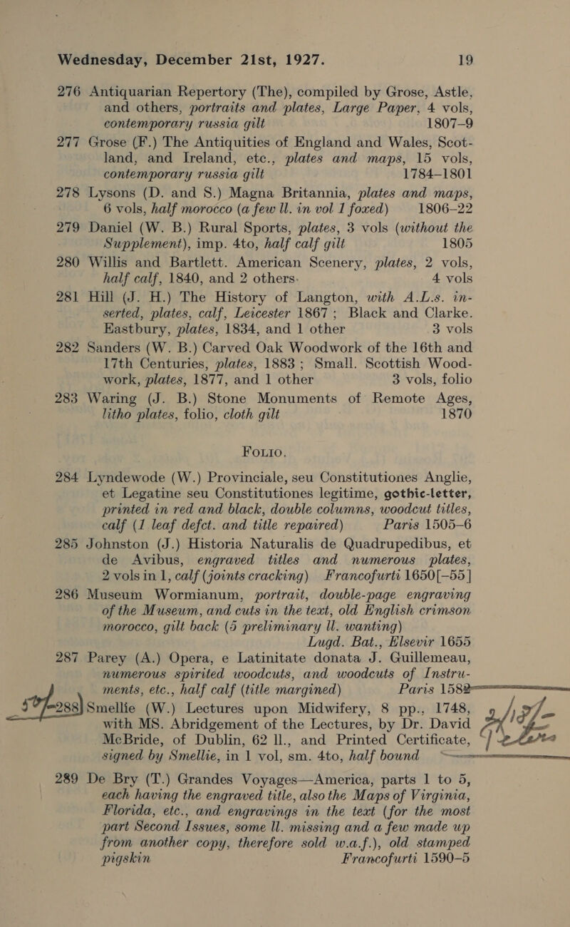 276 Antiquarian Repertory (The), compiled by Grose, Astle, and others, portraits and plates, Large Paper, 4 vols, contemporary russia gilt 1807-9 277 Grose (F.) The Antiquities of England and Wales, Scot- land, and Ireland, etc., plates and maps, 15 vols, contemporary russia gilt 1784-1801 278 Lysons (D. and 8.) Magna Britannia, plates and maps, 6 vols, half morocco (a few Ul. in vol 1 foxed) 1806-22 279 Daniel (W. B.) Rural Sports, plates, 3 vols (without the Supplement), imp. 4to, half calf gilt 1805 280 Willis and Bartlett. American Scenery, plates, 2 vols, half calf, 1840, and 2 others. 4 vols 281 Hill (J. H.) The History of Langton, with A.L.s. in- serted, plates, calf, Leicester 1867; Black and Clarke. Eastbury, plates, 1834, and 1 other 3 vols 282 Sanders (W. B.) Carved Oak Woodwork of the 16th and 17th Centuries, plates, 1883 ; Small. Scottish Wood- work, plates, 1877, and 1 other 3 vols, folio 283 Waring (J. B.) Stone Monuments of Remote Ages, litho plates, folio, cloth gilt 1870 FOuio. 284 Lyndewode (W.) Provinciale, seu Constitutiones Anglie, et Legatine seu Constitutiones legitime, gothic-letter, printed in red and black, double columns, woodcut titles, calf (1 leaf defct. and title repaired) Paris 1505-6 285 Johnston (J.) Historia Naturalis de Quadrupedibus, et de Avibus, engraved titles and numerous plates, 2 vols in 1, calf (joints cracking) Francofurti 1650[—55 | 286 Museum Wormianum, portrait, double-page engraving of the Museum, and cuts in the text, old English crimson morocco, gilt back (5 preliminary ll. wanting) Lugd. Bat., Elsevir 1655 287 Parey (A.) Opera, e Latinitate donata J. Guillemeau, numerous spirited woodcuts, and woodcuts of Instru- ments, etc., half calf (title margined) Pars eIV— _ stp oss) smelt (W.) Lectures upon Midwifery, 8 pp., 1748, + Ye with MS. Abridgement of the Lectures, by Dr. David i McBride, of Dublin, 62 ll., and Printed Certificate, od signed by Smellie, in 1 vol, sm. 4to, half bound owe  289 De Bry (T.) Grandes Voyages—America, parts 1 to 5, each having the engraved title, also the Maps of Virginia, Florida, etc., and engravings in the text (for the most part Second Issues, some ll. missing and a few made up from another copy, therefore sold w.a.f.), old stamped pigskin Francofurti 1590-5