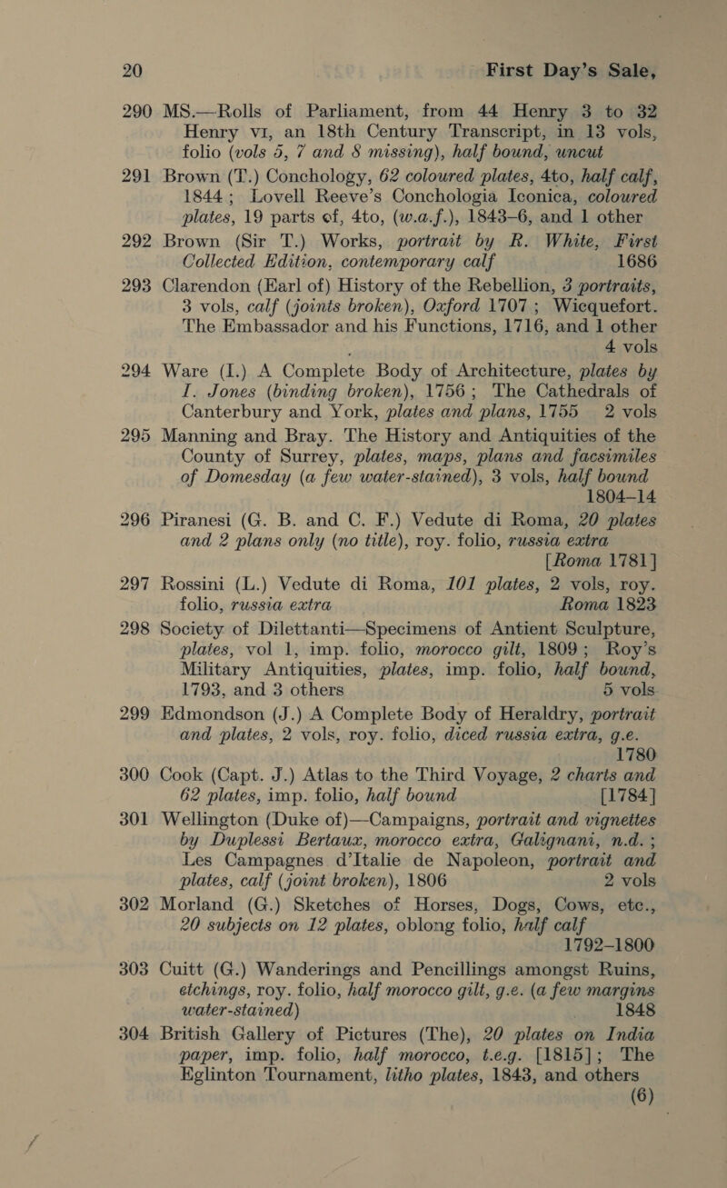 290 292 302 303 304 MS.—Rolls of Parliament, from 44 Henry 3 to 32 Henry vi, an 18th Century Transcript, in 13 vols, folio (vols 5, 7 and § missing), half bound, uncut Brown (T.) Conchology, 62 coloured plates, 4to, half calf, 1844; Lovell Reeve’s Conchologia Iconica, coloured plates, 19 parts of, 4to, (w.a.f.), 1843-6, and 1 other Brown (Sir T.) Works, portrait by R. White, Furst Collected Edition, contemporary calf 1686 Clarendon (Earl of) History of the Rebellion, 3 portraits, 3 vols, calf (joints broken), Oxford 1707 ; Wicquefort. The Embassador and his Functions, 1716, and 1 other 4 vols Ware (I.) A Complete Body of Architecture, plates by I. Jones (binding broken), 1756; The Cathedrals of Canterbury and York, plates and plans, 1755 2 vols Manning and Bray. The History and Antiquities of the County of Surrey, plates, maps, plans and facsimiles of Domesday (a few water-stained), 3 vols, half bound 1804-14 Piranesi (G. B. and C. F.) Vedute di Roma, 20 plates and 2 plans only (no title), roy. folio, russia extra [Roma 1781] Rossini (L.) Vedute di Roma, 101 plates, 2 vols, roy. folio, russia extra Roma 1823 Society of Dilettanti—Specimens of Antient Sculpture, plates, vol 1, imp. folio, morocco gilt, 1809; Roy’s Military Antiquities, plates, imp. folio, half bound, 1793, and 3 others 5 vols Edmondson (J.) A Complete Body of Heraldry, portrait and plates, 2 vols, roy. folio, diced russia extra, 9.e. 1780 Cook (Capt. J.) Atlas to the Third Voyage, 2 charts and 62 plates, imp. folio, half bound [1784] Wellington (Duke of)—Campaigns, portrait and vignettes by Duplessi Bertaux, morocco extra, Galignani, n.d. ; Les Campagnes d’Italie de Napoleon, portrait and plates, calf (joint broken), 1806 2 vols Morland (G.) Sketches of Horses, Dogs, Cows, etc., 20 subjects on 12 plates, oblong folio, half calf 1792-1800 Cuitt (G.) Wanderings and Pencillings amongst Ruins, etchings, roy. folio, half morocco gilt, g.e. (a few margins water-stained) 7 1848 British Gallery of Pictures (The), 20 plates on India paper, imp. folio, half morocco, t.e.g. [1815]; The Kglinton ‘Tournament, litho plates, 1843, and others (6)