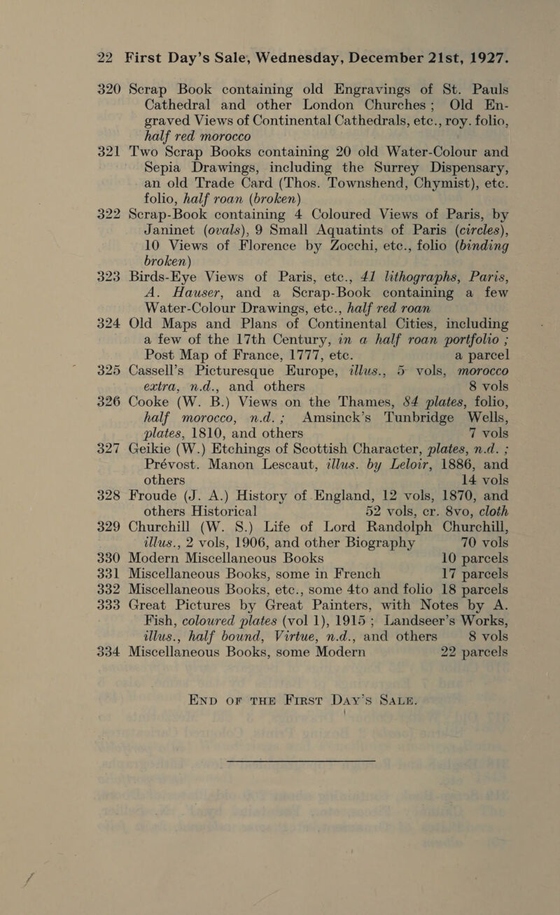 320 o2l Scrap Book containing old Engravings of St. Pauls Cathedral and other London Churches; Old En- graved Views of Continental Cathedrals, etc., roy. folio, half red morocco Two Scrap Books containing 20 old Water-Colour and Sepia Drawings, including the Surrey Dispensary, an old Trade Card (Thos. Townshend, Chymist), etc. folio, half roan (broken) Scrap-Book containing 4 Coloured Views of Paris, by Janinet (ovals), 9 Small Aquatints of Paris (circles), 10 Views of Florence by Zocchi, etc., folio (binding broken) Birds-Eye Views of Paris, etc., 41 lithographs, Paris, A. Hauser, and a Scrap-Book containing a few Water-Colour Drawings, etc., half red roan Old Maps and Plans of Continental Cities, including a few of the 17th Century, in a half roan portfolio ; Post Map of France, 1777, etc. a parcel Cassell’s Picturesque Europe, illus., 5 vols, morocco extra, n.d., and others 8 vols Cooke (W. B.) Views on the Thames, 84 plates, folio, half morocco, n.d.; Amsinck’s Tunbridge Wells, plates, 1810, and others 3 7 vols Geikie (W.) Etchings of Scottish Character, plates, n.d. ; Prévost. Manon Lescaut, illus. by Lelowr, 1886, and others 14 vols Froude (J. A.) History of England, 12 vols, 1870, and others Historical 52 vols, cr. 8vo, cloth Churchill (W. 8S.) Life of Lord Randolph Churchill, illus., 2 vols, 1906, and other Biography 70 vols Modern Miscellaneous Books 10 parcels Miscellaneous Books, some in French 17 parcels Miscellaneous Books, etc., some 4to and folio 18 parcels Great Pictures by Great Painters, with Notes by A. Fish, coloured plates (vol 1), 1915 ; Landseer’s Works, illus., half bound, Virtue, n.d., and others 8 vols Miscellaneous Books, some Modern 22 parcels END oF THE First Day’s SALRS.