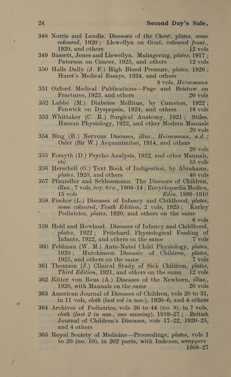 359 360 361 362 363 364 365 Second Day’s Sale, Norris and Landis. Diseases of the Chest, plates, some coloured, 1920; Llewellyn on Gout, colowred front., 1920, and others 12 vols Bassett, Jones and Llewellyn. Malingering, plates, 1917 ; Paterson on Cancer, 1925, and others 12 vols Halls Dally (J. F.) High Blood Pressure, plates, 1926 ; Hurst’s Medical Essays, 1924, and others 8 vols, Heinemann Oxford Medical Publications—Page and Bristow on Fractures, 1923, and others 20 vols Labbé (M.) Diabetes Mellitus, by Cumston, 1922 ; Fenwick on Dyspepsia, 1924, and others 18 vols Whittaker (C. R.) Surgical Anatomy, 1921; Stiles. Human Physiology, 1922, and other Modern Manuals 20 vols Bing (R.) Nervous Diseases, illus., Heinemann, n.d. ; Osler (Sir W.) Aequanimitas, 1914, and others ‘ 20 vols Forsyth (D.) Psycho-Analysis, 1922, and other Manuals, etc. 55 vols Herschell (G.) Text Book of Indigestion, by Abrahams, plates, 1920, and others 40 vols Pfaundler and Schlossmann. The Diseases of Children, illus., 7 vols, roy. 8vo., 1908-14 ; Encyclopedia Medica, 15 vols Edin. 1899-1910 Fischer (L.) Diseases of Infancy and Childhood, plates, some coloured, Tenth Hdition, 2 vols, 1925; Kerley Pediatrics, plates, 1920, and others on the same 6 vols Hold and Howland. Diseases of Infancy and Childhood, plates, 1922; Pritchard. Physiological Feeding of Infants, 1922, and others on the same 7 vols Feldman (W. M.) Ante-Natal Child Physiology, plates, 1920; Hutchinson. Disease: of Children, plates, 1925, and others on the same 7 vols Thomson (J.) Clinical Study of Sick Children, plates, Third Edition, 1921, and others on the same _ 12 vols Ritter von Reus (A.) Diseases of the Newborn, dllus., 1920, with Manuals on the same 20 vols American Journal of Diseases of!Children, vols 20 to 31, in 11 vols, cloth (last vol in nos.), 1920-6, and 4 others Archives of Pediatrics, vols 36 to 44 (no. 8), in 7 vols, cloth (last 2 in nos., one missing), 1919-27; British Journal of Children’s Diseases, vols 17-22, 1920-25, and 4 others Royal Society of Medicine—Proceedings, plates, vols 1 to 20 (no. 10), in 202 parts, with Indexes, wrappers 1908-27