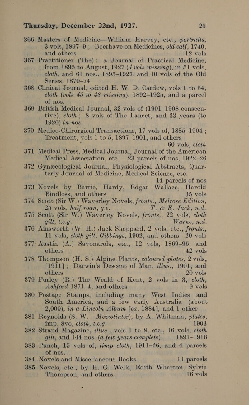 366 367 368 369 370 371 372 373 374 375 376 378 379 380 381 382 383 384 385 Masters of Medicine—William Harvey, etc., portraits, 3 vols, 1897-9 ; Boerhave on Medicines, old calf, 1740, and others 12 vols Practitioner (The): a Journal of Practical Medicine, from 1895 to August, 1927 (4 vols missing), in 51 vols, cloth, and 61 nos., 1895-1927, and 10 vols of the Old Series, 1870—74 Clinical Journal, edited H. W. D. Cardew, vols 1 to 54, cloth (vols 45 to 48 missing), 1892-1925, and a parcel of nos. British Medical Journal, 32 vols of (1901-1908 consecu- tive), cloth; 8 vols of The Lancet, and 33 years (to 1926) in nos. Medico-Chirurgical Transactions, 17 vols of, 1885-1904 ; Treatment, vols 1 to 5, 1897-1901, and others ‘ 60 vols, cloth Medical Press, Medical Journal, Journal of the American Medical Association, etc. 23 parcels of nos, 1922-26 Gynecological Journal, Physiological Abstracts, Quar- terly Journal of Medicine, Medical Science, etc. 14 parcels of nos Novels by Barrie, Hardy, Edgar Wallace, Harold Bindloss, and others 35 vols Scott (Sir W.) Waverley Novels, fronts., Melrose Edition, 25 vols, half roan, g.e. Perk. AL OCkhy Rid. Scott (Sir W.) Waverley Novels, fronts., 22 vols, cloth gilt, t.e.g. Warne, n.d. Ainsworth (W. H.) Jack Sheppard, 2 vols, etc., fronts., 11 vols, cloth gilt, Gibbings, 1902, and others 20 vols Austin (A.) Savonarola, etc., 12 vols, 1869-96, and others 42 vols Thompson (H. 8.) Alpine Plants, coloured plates, 2 vols, [1911]; Darwin’s Descent of Man, illus., 1901, and others 20 vols Furley (R.) The Weald of Kent, 2 vols in 3, cloth, Ashford 1871-4, and others 9 vols Postage Stamps, including many West Indies and South America, and a few early Australia (about 2,000), 1n a LInncoln Album [ca. 1884], and 1 other Reynolds (S. W.—Mezzotinter), by A. Whitman, plates, imp. 8vo, cloth, t.e.g. 1903 Strand Magazine, dllus., vols 1 to 8, etc., 16 vols, cloth gilt, and 144 nos. (a few years complete) 1891-1916 Punch, 15 vols of, lump cloth, 1911-26, and 4 parcels of nos. Novels and Miscellaneous Books 11 parcels Noveis, etc., by H. G. Wells, Edith Wharton, Sylvia Thompson, and others 16 vols