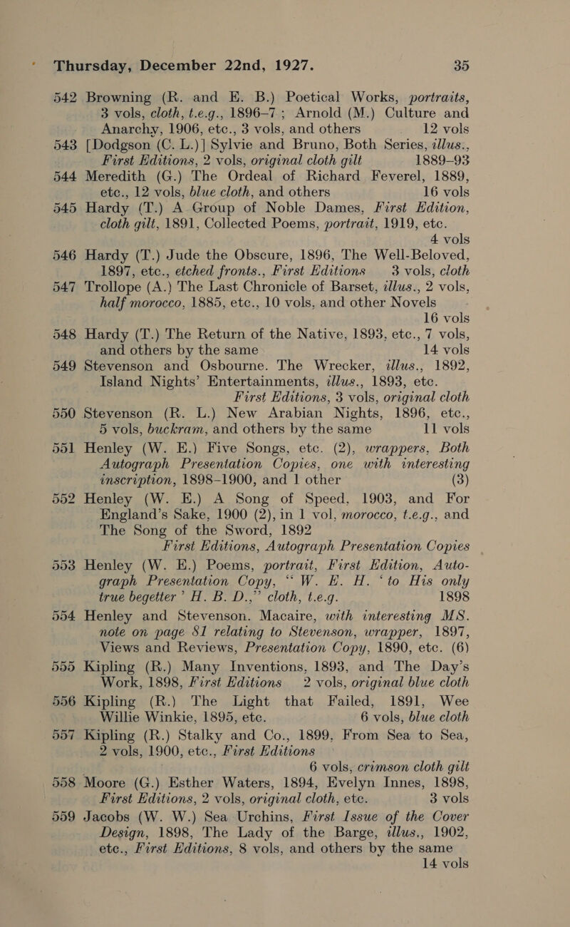 542 543 544 545 546 547 548 549 Browning (R. and E. B.) Poetical Works, portraits, 3 vols, cloth, t.e.g., 1896-7 ; Arnold (M.) Culture and Anarchy, 1906, etc., 3 vols, and others 12 vols [Dodgson (C. L.)] Sylvie and Bruno, Both Series, cllus., First Editions, 2 vols, original cloth gilt 1889-93 Meredith (G.) The Ordeal of Richard Feverel, 1889, etc., 12 vols, blue cloth, and others 16 vols Hardy (T.) A Group of Noble Dames, First Edition, cloth gilt, 1891, Collected Poems, portrast, 1919, etc. 4 vols Hardy (T.) Jude the Obscure, 1896, The Well-Beloved, 1897, etc., etched fronts., First Editions 3 vols, cloth Trollope (A.) The Last Chronicle of Barset, cllus., 2 vols, half morocco, 1885, etc., 10 vols, and other Novels 16 vols Hardy (T.) The Return of the Native, 1893, etc., 7 vols, and others by the same 14 vols Stevenson and Osbourne. The Wrecker, ¢llus., 1892, Island Nights’ Entertainments, tllus., 1893, etc. First Editions, 3 vols, original cloth Stevenson (R. L.) New Arabian Nights, 1896, etc., 5 vols, buckram, and others by the same 11 als Henley (W. E.) Five Songs, etc. (2), wrappers, Both Autograph Presentation Copies, one with interesting inscription, 1898-1900, and 1 other (3) Henley (W. E.) A Song of Speed, 1903, and For England’s Sake, 1900 (2), in 1 vol, morocco, t.e.g., and The Song of the Sword, 1892 First Editions, Autograph Presentation Copies Henley (W. E.) Poems, portrait, First Edition, Auto- graph Presentation Copy, ““W. H. H. ‘to His only true begetter’ H. B. D.,” cloth, t.e.g. 1898 Henley and Stevenson. Macaire, with interesting MS. note on page SI relating to Stevenson, wrapper, 1897, Views and Reviews, Presentation Copy, 1890, etc. (6) Kipling (R.) Many Inventions, 1893, and The Day’s Work, 1898, First Editions 2 vols, original blue cloth Kipling (R.) The Light that Failed, 1891, Wee Willie Winkie, 1895, etc. 6 vols, blue cloth Kipling (R.) Stalky and Co., 1899, From Sea to Sea, 2 vols, 1900, etc., First Editions : 6 vols, crumson cloth gilt Moore (G.) Esther Waters, 1894, Evelyn Innes, 1898, First Editions, 2 vols, original cloth, ete. 3 vols Jacobs (W. W.) Sea Urchins, First Issue of the Cover Design, 1898, The Lady of the Barge, dallus., 1902, _ete., First Editions, 8 vols, and others by the same 14 vols