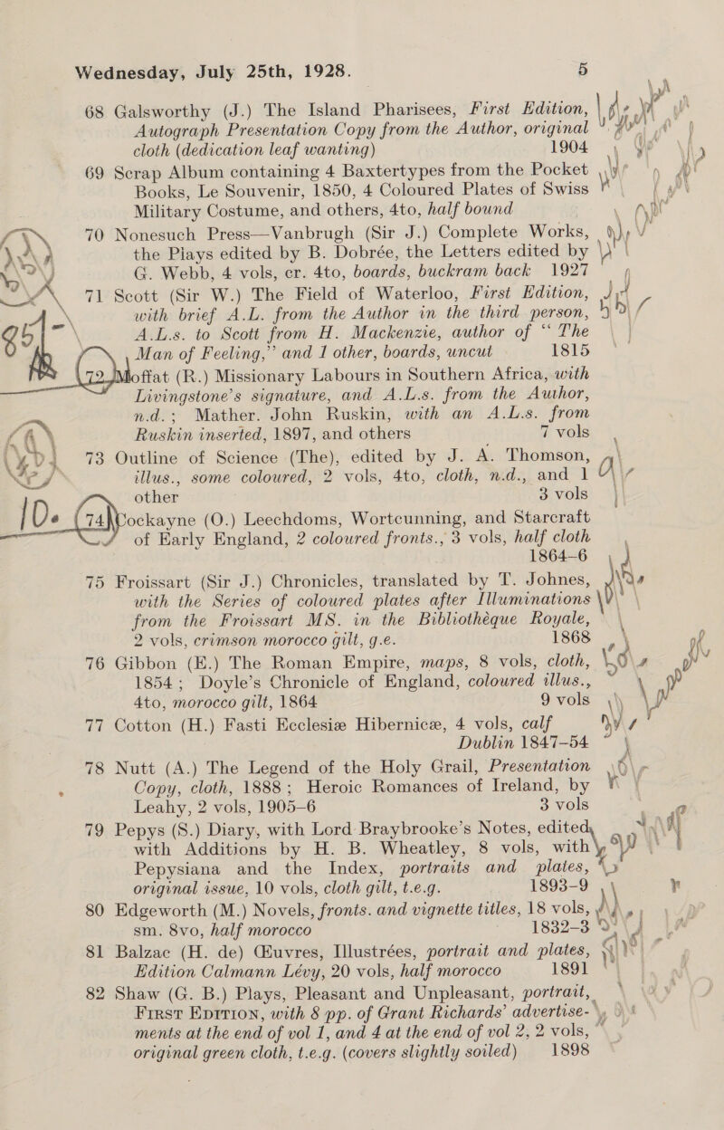  68 Galsworthy (J.) The Island Pharisees, First Hdition, | Ae yh Autograph Presentation Copy from the Author, original wa cloth (dedication leaf wanting) 1904 , We 4 69 Scrap Album containing 4 Baxtertypes from the Pocket \y pn pt Books, Le Souvenir, 1850, 4 Coloured Plates of Swiss s ka \ Military Costume, and others, 4to, half bound ; Ape ¥ 70 Nonesuch Press—Vanbrugh (Sir J.) Complete Works, ihe V the Plays edited by B. Dobrée, the Letters edited by Be G. Webb, 4 vols, cr. 4to, boards, buckram back 1927 / 71 Scott (Sir W.) The Field of Waterloo, First Edition, Ji4 A.L.s. to Scott from H. Mackenzie, author of ‘* The | ie Livingstone’s signature, and A.L.s. from the Author, n.d.; Mather. John Ruskin, with an A.L.s. from Ruskin inserted, 1897, and others 7 vols 73 Outline of Science (The), edited by J. A. Thomson, \ illus., some coloured, 2 vols, 4to, cloth, n.d., and 1 H\, of Early England, 2 coloured fronts., 3 vols, half cloth 1864-6 , 75 Froissart (Sir J.) Chronicles, translated by T. Johnes, he with the Series of coloured plates after Illuminations \V - from the Froissart MS. in the Bibliotheque Royale, \ 2 vols, crimson morocco gilt, g.e. 1868 \ of 76 Gibbon (E.) The Roman Empire, maps, 8 vols, cloth, O\s wy 1854; Doyle’s Chronicle of England, coloured illus., : \ 4to, morocco gilt, 1864 9vols ,\ \ aa 77 Cotton (H.) Fasti Ecclesiz Hibernice, 4 vols, calf Ny sf Dublin 1847-54 ~ \ 78 Nutt (A.) The Legend of the Holy Grail, Presentation Copy, cloth, 1888; Heroic Romances of Treland, by Leahy, 2 vols, 1905-6 3 vols ee 79 Pepys (S.) Diary, with Lord Braybrooke’s Notes, edited, | ‘\4 with Additions by H. B. Wheatley, 8 vols, with\, 9 =. Pepysiana and the Index, portraits and plates, “> original issue, 10 vols, cloth gilt, t.e.g. _ 1893-9 Te 80 Edgeworth (M.) Novels, fronts. and vignette titles, 18 vols, ni ree sm. 8vo, half morocco |. 1832-3 WD \4 LA 81 Balzac (H. de) Guvres, Illustrées, portrait and plates, Sia be : Edition Calmann Lévy, 20 vols, half morocco 1891 “| | 82 Shaw (G. B.) Plays, Pleasant and Unpleasant, portrait, Frrst Eprrion, with 8 pp. of Grant Richards’ advertise-, > ' ments at the end of vol 1, and 4 at the end of vol 2, 2 vols, “ original green cloth, t.e.g. (covers slightly soiled) 1898