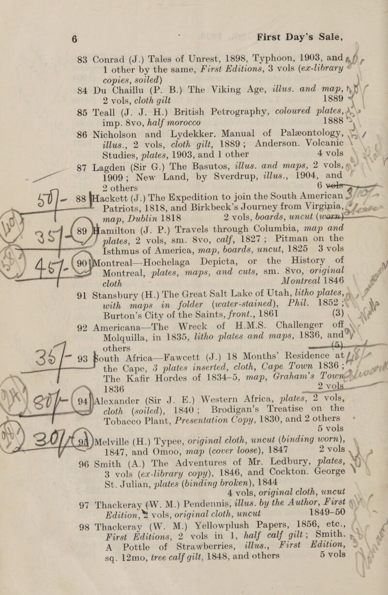 83 Conrad (J.) Tales of Unrest, 1898, Typhoon, 1903, and , p - 1 other by the same, First Editions, 3 vols (ex-library © — copies, soiled) . | 84 Du Chaillu (P. B.) The Viking Age, dllus. and map, ny f 2 vols, cloth gilt 1889 ‘ } 85 Teall (J. J. H.) British Petrography, coloured plates, \\» imp. 8vo, half morocco 1888 2 86 Nicholson and Lydekker. Manual of Palxontology, \\ / illus., 2 vols, cloth gilt, 1889; Anderson. Volcanic \\._ , Studies, plates, 1903, and 1 other 4vols \ wight _ 87 Lagden (Sir G.) The Basutos, dlus. and maps, 2 vols,s» > Oy Oe 1909; New Land, by Sverdrup, tllus., 1904, and ¢ ) 2 others . 6 vols Lackett (J.) The Expedition to join the South American 3 {(OF Patriots, 1818, and Birkbeck’s Journey from Virgipia,, a7 ge . map, Dublin 1818 2 vols, boards, uncut ( oe IMamilton (J. P.) Travels through Columbia, map and JS / plates, 2 vols, sm. 8vo, calf, 1827; Pitman on the “<< «Isthmus of America, map, boards, uncut, 1825 3 vols ¢ _ (90) \tontreal—Hochelaga Depicta, or the History of Vy Sv Montreal, plates, maps, and cuts, sm. 8vo, original Ts cloth Montreal 1846 3 *&amp; 91 Stansbury (H.) The Great Salt Lake of Utah, litho plates, mf with maps in folder (water-stained), Phil. 1852 A’: ww Burton’s City of the Saints, front., 1861 (3), Ne 92 Americana—The Wreck of H.M.S. Challenger off \ Molquilla, in 1835, litho plates and maps, 1836, and®y others , _ outh Africa—Fawcett (J.) 18 Months’ Residence at ¥ L- the Cape, 3 plates inserted, cloth, Cape Town 1836 3° 5 oft The Kafir Hordes of 1834-5, map, Graham’s Townpant eee \ 1836 : __ 2 vols NAlexander (Sir J. E.) Western Africa, plates, 2 vols, Y cloth (soiled), 1840; Brodigan’s Treatise on the Tobacco Plant, Presentation Copy, 1830, and 2 others ° | 5 vols Melville (H.) Typee, original cloth, uncut (binding worn), | : 1847, and Omoo, map (cover loose), 1847 2vols, 4 4 96 Smith (A.) The Adventures of Mr. Ledbury, plates, A) 3 vols (ex-library copy), 1846, and Cockton. George \ St. Julian, plates (binding broken), 1844 4 vols, original cloth, uncut . , 97 Thackeray (W. M.) Pendennis, illus. by the Author, First av! Edition,® vols, original cloth, uncut 1849-50 — 98 Thackeray (W. M.) Yellowplush Papers, 1856, etc., ( ¢ First Editions, 2 vols in 1, half calf gilt; Smith. ei A Pottle of Strawberries, illus., First Hdition, 9. \ak sq. 12mo, tree calf gilt, 1848, and others 5 vols     Bet, a     % Ew ia ~%