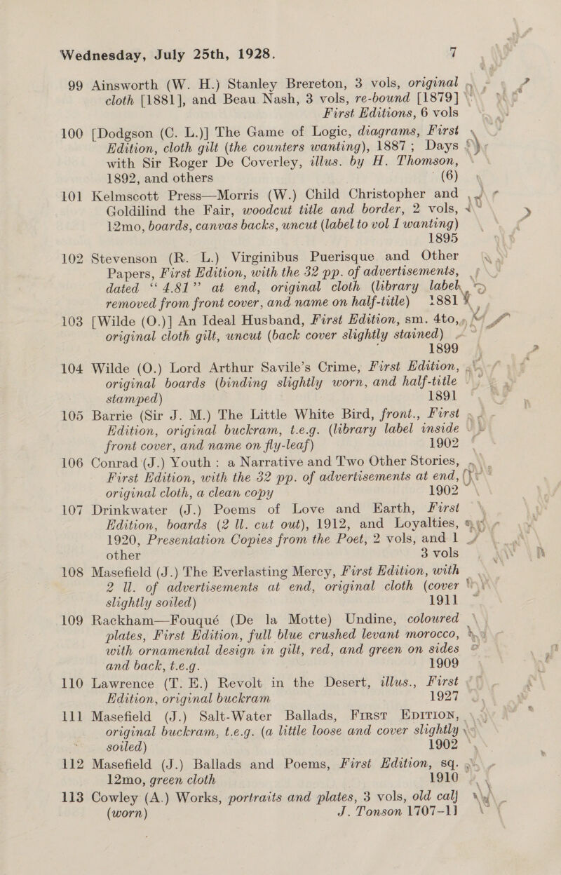 99 Ainsworth (W. H.) Stanley Brereton, 3 vols, original .. , cloth [1881], and Beau Nash, 3 vols, re-bownd [1879] \ Ge, First Editions, 6 vols 100 [Dodgson (C. L.)] The Game of Logic, diagrams, First » Edition, cloth gilt (the counters wanting), 1887 ; Days ©) with Sir Roger De Coverley, illus. by H. Thomson, + © 1892, and others (BY 101 Kelmscott Press—Morris (W.) Child Christopher and ,.\ ¢ Goldilind the Fair, woodcut title and border, 2 vols, x“ 12mo, boards, canvas backs, uncut (label to vol I wanting) 1895 102 Stevenson (R. L.) Virginibus Puerisque and Other Papers, First Edition, with the 32 pp. of advertisements, |} dated “4.81” at end, original cloth (library labeh &gt; removed from front cover, and name on half-title) 881% 103 [Wilde (O.)] An Ideal Husband, First Hdition, sm. 4to,) “ # original cloth gilt, uncut (back cover slightly stained) ~ A? had | ; 1899 104 Wilde (O.) Lord Arthur Savile’s Crime, First Edition, at original boards (binding slightly worn, and half-title stamped) 1891 . 105 Barrie (Sir J. M.) The Little White Bird, front., First ». . Edition, original buckram, t.e.g. (library label inside ~ - front cover, and name on fly-leaf) 1902 * 106 Conrad (J.) Youth : a Narrative and Two Other Stories, ._ First Edition, with the 32 pp. of advertisements at end, (} ay original cloth, a clean copy 1902 = \ 107 Drinkwater (J.) Poems of Love and Earth, First \ Edition, boards (2 Il. cut out), 1912, and Loyalties, a +» 1920, Presentation Copies from the Poet, 2 vols, and 1 Ly 108 Masefield (J.) The Everlasting Mercy, First Edition, with 2 Il. of advertisements at end, original cloth (cover slightly sovled) 1911 109 Rackham—Fouqué (De la Motte) Undine, coloured plates, First Edition, full blue crushed levant morocco, &gt;.» with ornamental design in gilt, red, and green on sides © en and back, t.e.g. 1909 110 Lawrence (T. E.) Revolt in the Desert, ilus., First ~ Edition, original buckram 1927 111 Masefield (J.) Salt-Water Ballads, Firsr EDIvIon, \. : original buckram, t.e.g. (a little loose and cover slightly Pew x soiled) 19602 *,\. 112 Masefield (J.) Ballads and Poems, First Hdition, sq. »\. 12mo, green cloth 1910 | 113 Cowley (A.) Works, portraits and plates, 3 vols, old cal) nly ; (worn) J. Tonson 1707-11 \ '