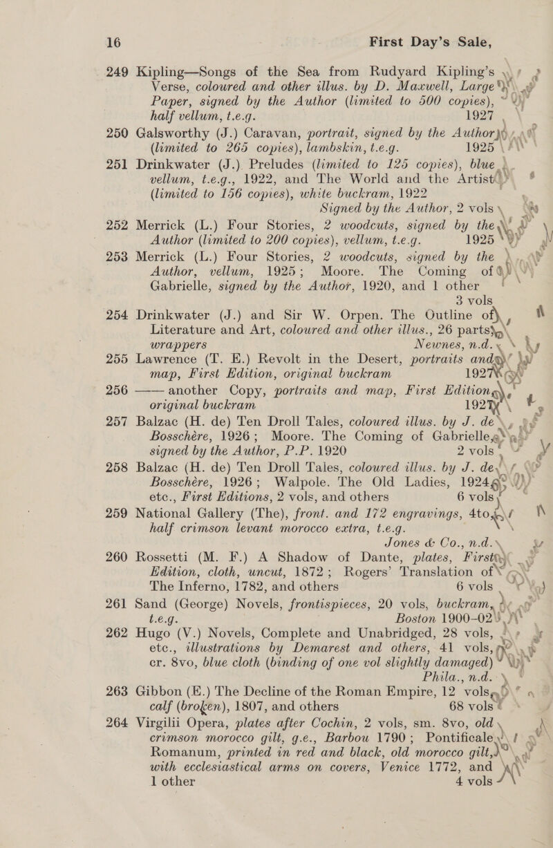 249 Kipling—Songs of the Sea from Rudyard Kipling’s , » g Verse, coloured and other illus. by D. Maxwell, Large. Paper, signed by the Author (limited to 500 copies), ~ i half vellum, t.e.g. 1927, 2590 Galsworthy (J.) Caravan, portrait, signed by the Author} Wy (lumited to 265 copies), lambskin, t.e.g. 1925 \ 251 Drinkwater (J.). Preludes (limited to 125 copies), blue... vellum, t.e.g., 1922, and The World and the Artist) (limited to 156 copies), white buckram, 1922 ; Signed by the Author, 2 vols \ AU 252 Merrick (L.) Four Stories, 2 woodcuts, signed by eg \ Author (lumited to 200 copies), vellum, t.e.g. 1925 253 Merrick (L.) Four Stories, 2 woodcuts, signed by the »., \y Author, vellum, 1925; Moore. The Coming of ay Gabrielle, signed by the Author, 1920, and 1 other | 3 vols 254 Drinkwater (J.) and Sir W. Orpen. The Outline of), ; ) Literature and Art, coloured and other illus., 26 parts}p\ wrappers Newnes, n.d.y\ = 255 Lawrence (T. EK.) Revolt in the Desert, portraits ands’ Ww map, First Edition, original buckram 1927Ke 256 —— another Copy, porirais and map, Lurst Baitione\ original buckram 192 ee 257 Balzac (H. de) Ten Droll Tales, colowred illus. by J. de, o¢ Bosschére, 1926; Moore. The Coming of Gabrielle a aay. signed by the Author, P.P. 1920 2 vols | I wv 258 Balzac (H. de) Ten Droll Tales, coloured illus. by J. dey ALN Ww Bosschére, 1926; Walpole. The Old Ladies, 19246° vi), etc., First Editions, 2 vols, and others 6 vols } 259 National Gallery (The), front. and 172 engravings, ole re half crimson levant morocco extra, t.e.g. | Jones &amp; Co., n.d.% 7, 260 Rossetti (M. F.) A Shadow of Dante, plates, Pirsig : Edition, cloth, uncut, 1872; Rogers’ Translation of © A The Inferno, 1782, and others 6 vols : te Yo) 261 Sand (George) Novels, frontispieces, 20 vols, buckram, ¢¢ Cy t.é.g. Boston 1900-02) me 262 Hugo (V.) Novels, Complete and Unabridged, 28 vols, x | etc., illustrations by Demarest and others, 41 vols, ne — cr. 8vo, blue cloth (binding of one vol slightly damaged) V ‘Yy ‘ Phila., n.d. ' 263 Gibbon (E.) The Decline of the Roman Empire, 12 vols} a calf (brofen), 1807, and others 68 vols © 264 Virgilii Opera, plates after Cochin, 2 vols, sm. 8vo, old, crimson morocco gilt, g.e., Barbou 1790; Pontificaley’\ / ny \ Romanum, printed in red and black, old morocco gilt, \aa with ecclesiastical arms on covers, Venice 1772, and ay 1 other 4 vols /
