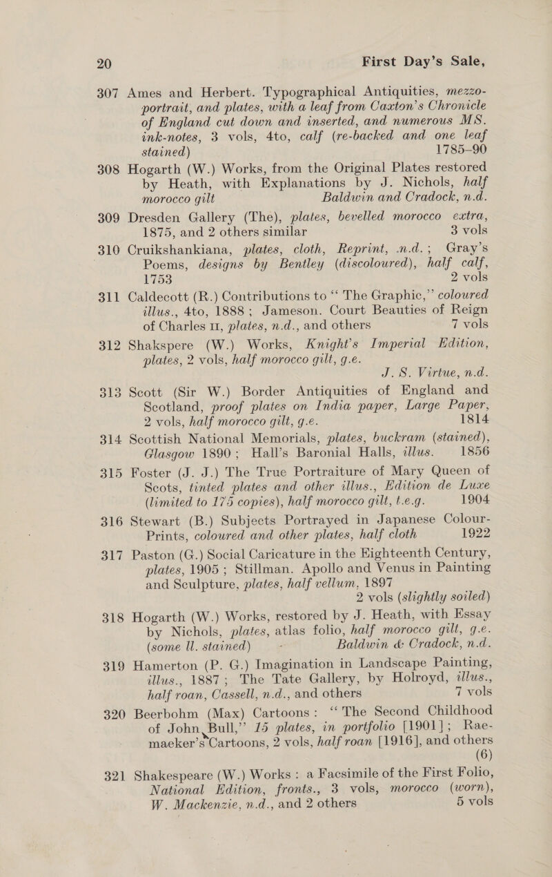 307 308 318 319 320 321 Ames and Herbert. Typographical Antiquities, mezzo- portrait, and plates, with a leaf from Caxton’s Chronicle of England cut down and inserted, and numerous MS. ink-notes, 3 vols, 4to, calf (re-backed and one leaf stained) 1785-90 Hogarth (W.) Works, from the Original Plates restored by Heath, with Explanations by J. Nichols, half morocco gilt Baldwin and Cradock, n.d. Dresden Gallery (The), plates, bevelled morocco extra, 1875, and 2 others similar ; 3 vols Cruikshankiana, plates, cloth, Reprint, .n.d.; Gray’s Poems, designs by Bentley (discoloured), half calf, 1753 2 vols Caldecott (R.) Contributions to “‘ The Graphic,”’ coloured illus., 4to, 1888; Jameson. Court Beauties of Reign of Charles 11, plates, n.d., and others 7 vols Shakspere (W.) Works, Knight's Imperial Kdition, plates, 2 vols, half morocco gilt, g.e. J.S. Virtue, n.d. Scotland, proof plates on India paper, Large Paper, 2 vols, half morocco gilt, g.e. - 1814 Scottish National Memorials, plates, buckram (stained), Glasgow 1890; Hall’s Baronial Halls, illus. 1856 Foster (J. J.) The True Portraiture of Mary Queen of Scots, tinted plates and other illus., Edition de Luxe (limited to 175 copies), half morocco gilt, t.e.g. 1904 Stewart (B.) Subjects Portrayed in Japanese Colour- Prints, coloured and other plates, half cloth 1922 Paston (G.) Social Caricature in the Eighteenth Century, plates, 1905; Stillman. Apollo and Venus in Painting and Sculpture, plates, half vellum, 1897 2 vols (slightly soiled) Hogarth (W.) Works, restored by J. Heath, with Essay by Nichols, plates, atlas folio, half morocco gilt, 9.e. (some Il. stained) - Baldwin &amp; Cradock, n.d. Hamerton (P. G.) Imagination in Landscape Painting, illus., 1887; The Tate Gallery, by Holroyd, illus., half roan, Cassell, n.d., and others 7 vols Beerbohm (Max) Cartoons: “The Second Childhood of John, Bull,” 15 plates, in portfolio [1901]; Rae- maeker’s Cartoons, 2 vols, half roan [1916], and others | (6) Shakespeare (W.) Works : a Facsimile of the First Folio, National Edition, fronts., 3 vols, morocco (worn), W. Mackenzie, n.d., and 2 others 5 vols