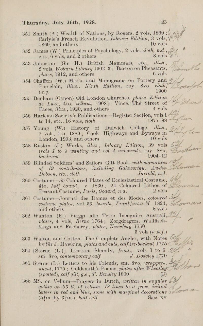 359 360 362 363 364 365 366 1869, and others 10 Pals % Johnston (Sir H.) British Mammals, etc., illus., 2 vols, Woburn Library 1902-3 ; Barton on Pheasants, plates, 1912, and others 6 vols R Porcelain, illus., Ninth Edition, roy. 8vo, cloth, ”. CsOug:. 1900 de Luxe, 4to, vellum, 1908; Vince. The Street of Faces, illus.; 1920, and others 4 vols J 8) Young (W.) History of Dulwich College, dllus., 2 vols, 4to, 1889; Cook. Highways and Byways in ~ London, 1903, and others 10 vols Ruskin (J.) Works, illus., Library Edition, 39 vols (vols 1 to 3 wanting and vol 4 unbound), roy. 8Vvo, buckram 1904-12 Dobson, etc., cloth : Jarrold, n.d. Costume—55 Coloured Plates of Ecclesiastical Costume, Peasant Costume, Paris, Godard, n.d. 2 vols Costume—Journal des Dames et des Modes, colowred ~ costume plates, vol 53, boards, Frankfurt.a. ‘M. 1824, and others 8 ues plates, 4 vols, Berne 1764; Zorgdragers. Wallfisch- fangs und Fischerey, plates, Nurnberg 1750 5 vols (w.a.f.) Sweat 3; tig. by Sir J. Hawkins, plates and cuts, calf (re-backed) 1775 sm. 8vo, contemporary calf J. Dodsley 1770 g gothic on 83 Ul. of vellum, 18 lines to a page, initial (5$in. by 3%in.). half calf : Sec. XV Pee al