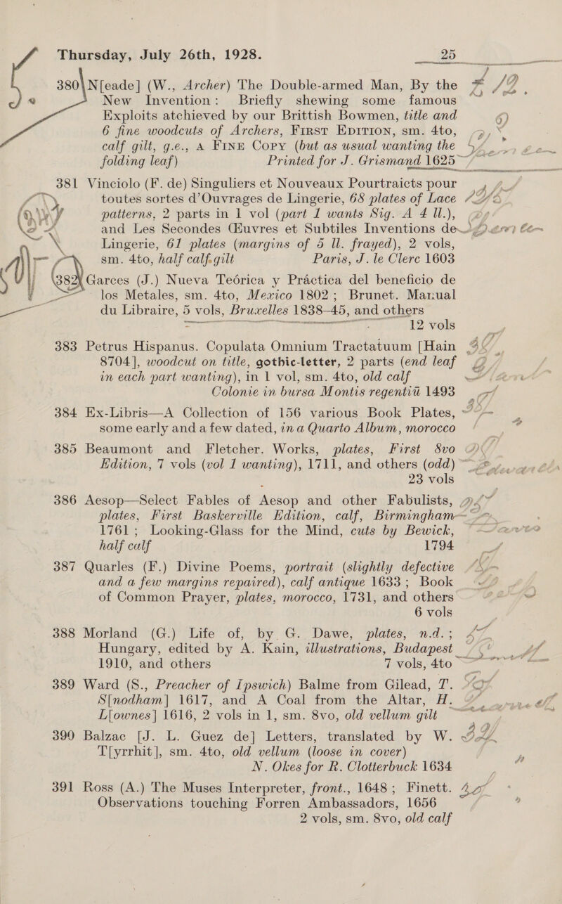 380\N[eade] (W., Archer) The Double-armed Man, By the New Invention: Briefly shewing some famous Exploits atchieved by our Brittish Bowmen, title and 6 fine woodcuts of Archers, First EpIrion, sm. 4to, calf gilt, g.e., A FINE Copy (but as usual wanting the  folding leaf) Printed for J. Grismand 1625 - 381 Vinciolo (F. de) Singuliers et Nouveaux Pourtraicts pour fy, toutes sortes d’Ouvrages de Lingerie, 68 plates of Lace ()\y y patterns, 2 parts in 1 vol (part 1 wants Sig. A 4 Il.), Q. aes and Les Secondes Giuvres et Subtiles Inventions deog).ew) Lingerie, 61 plates (margins of 5 Il. frayed), 2 vols, —/ sm. 4to, half calf. gilt Paris, J. le Clerc 1603 \ j Ged carce (J.) Nueva Teoérica y Practica del beneficio de » _ &gt; los Metales, sm. 4to, Mexico 1802; Brunet. Marual a du Libraire, 5 vols, Bruselles 1838— 45, and others = tea ve, 12 vols wn each part wanting), in 1 vol, sm. 4to, old calf Colonie in bursa Montis regentit 1493 some early and a few dated, ina Quarto Album, morocco 1761 ; Looking-Glass for the Mind, cuts by Bewick, half culf 1794 387 Quarles (F.) Divine Poems, portrait (slightly defective and a few margins repaired), calf antique 1633 ; Book of Common Prayer, plates, morocco, 1731, and others 388 Morland (G.) Life of, by G. Dawe, plates, n.d.; Hungary, edited by A. Kain, illustrations, Budapest _ 389 Ward (S., Preacher of Ipswich) Balme from Gilead, T, Li{ownes | 1616, 2 vols in 1, sm. 8vo, old vellum gilt T[yrrhit], sm. 4to, old vellum (loose in cover) N. Okes for R. Clotterbuck 1634 Observations touching Forren Ambassadors, 1656 2 vols, sm. 8vo, old calf