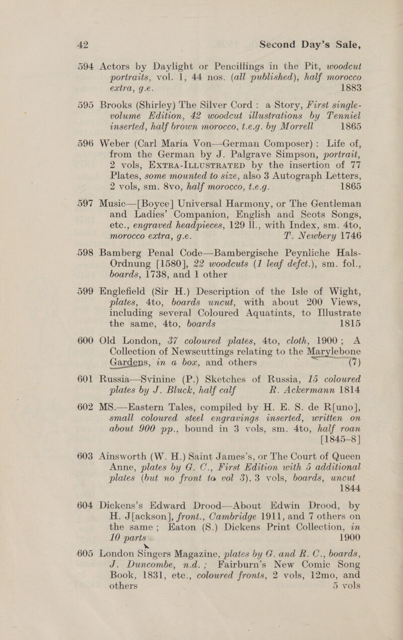 595 597 598 600 601 602 603 604. 605 Second Day’s Sale, Actors by Daylight or Pencillings in the Pit, woodcut portraits, vol. 1, 44 nos. (all published), ), half Morocco extra, g.e. 1883 Brooks (Shirley) The Silver Cord: a Story, First single- volume Hdition, 42 woodcut illustrations by Tenniel inserted, half brown morocco, t.e.g. by Morrell 1865 Weber (Carl Maria Von—German Composer): Life of, from the German by J. Palgrave Simpson, portrait, 2 vols, ExTRA-ILLUSTRATED by the insertion of 77 Plates, some mounted to size, also 3 Autograph Letters, 2 vols, sm. 8vo, half morocco, t.e.g. 1865 Music—[ Boyce] Universal Harmony, or The Gentleman and Ladies’ Companion, English and Scots Songs, etc., engraved headpieces, 129 ll., with Index, sm. 4to, morocco extra, 9.é. T.. Newbery 1746 Bamberg Penal Code—Bambergische Peynliche Hals- Ordnung [1580], 22 woodcuts (1 leaf defct.), sm. fol., boards, 1738, and 1 other Englefield (Sir H.) Description of the Isle of Wight, plates, 4to, boards uncut, with about 200 Views, including several Coloured Aquatints, to Illustrate the same, 4to, boards 1815 Old London, 37 coloured plates, 4to, cloth, 1900; A Collection of Newscuttings relating to the Marylebone Gardens, in a box, and others (7) Russia—Svinine (P.) Sketches of Russia, 15 coloured plates by J. Bluck, half calf R. Ackermann 1814 MS.—Eastern Tales, compiled by H. E. 8. de R[uno], small coloured steel engravings inserted, written on about 900 pp., bound in 3 vols, sm. 4to, half roan [1845-8] Ainsworth (W. H.) Saint James’s, or The Court of Queen Anne, plates by G. C., First Edition with 5 additional plates (but no front ta vol 3),3 vols, boards, uncut 1844 Dickens’s Edward Drood—About Edwin Drood, by H. J{ackson], front., Cambridge 1911, and 7 others on the same; Eaton (8.) Dickens Print Collection, on 10 parts 1900 ss London Singers Magazine, plates by G. and R. C., boards, J. Duncombe, n.d.; Fairburn’s New Comic Song Book, 1831, ete., coloured fronis, 2 vols, 12mo, and