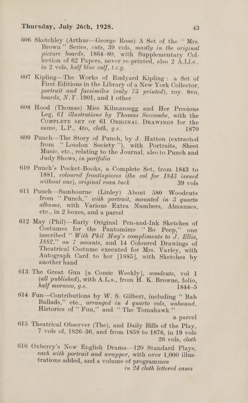 606 607 608 609 610 611 §12 613 614 615 616 Sketchley (Arthur—George Rose) A Set of the ‘‘ Mrs. Brown ” Series, cuts, 39 vols, mostly in the original picture boards, 1864-80, with Supplementary Col- lection of 62 Papers, never re-printed, also 2 A.LkLs., in 2 vols, half blue calf, t.e.g. Kipling—The Works of Rudyard Kipling: a Set of First Editions in the Library of a New York Collector, portrait and facsimiles (only 75 printed), roy. 8vo, boards, N.Y. 1901, and 1 other Hood (Thomas) Miss Kilmansegg and Her Precious Leg, 61 illustrations by Thomas Seccombe, with the COMPLETE SET OF 61 ORIGINAL Drawines for the same, L.P., 4to, cloth, g.e. 1870 Punch—The Story of Punch, by J. Hatton (extracted from “London Society ’’), with Portraits, Sheet Music, ete., relating to the Journal, also to Punch and Judy Shows, in portfolio Punch’s Pocket-Books, a Complete Set, from 1843 to 1881, coloured frontispieces (the vol for 1843 issued without one), original roan tuck 39 vols Punch—Sambourne (Linley) About 580 Woodcuts from ‘‘ Punch,” with portrait, mounted in 3 quarto albums, with Various Extra Numbers, Almanacs, etc., in 2 boxes, and a parcel May (Phil)—Early Original Pen-and-Ink Sketches of Costumes for the Pantomime ‘“‘ Bo Peep,” one inscribed “ With Phil May’s compliments to J. Ellis, 1882,” on 7 mounts, and 14 Coloured Drawings of Theatrical Costume executed for Mrs. Varley, with Autograph Card to her [1885], with Sketches by another hand The Great Gun [a Comic Weekly], woodcuts, vol 1 (all published), with A.L.s., from H. K. Browne, folio, half morocco, g.e. 1844-5 Fun—Contributions by W. 8. Gilbert, including “ Bab Ballads,” etc., arranged in 4 quarto vols, unbound, Histories of “‘ Fun,” and “ The Tomahawk ”’ . a parcel Theatrical Observer (The), and Daily Bills of the Play, 7 vols of, 1826-36, and from 1858 to 1876, in 19 vols 26 vols, cloth Oxberry’s New English Drama—120 Standard Plays, each with portrait and wrapper, with over 1,000 illus- trations added, and a volume of programmes in 24 cloth lettered cases