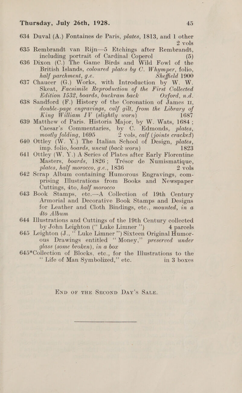 634 635 636 637 638 639 640 641 642 643 Duval (A.) Fontaines de Paris, plates, 1813, and 1 other 2 vols Rembrandt van Rijn—5 Etchings after Rembrandt, including portrait of Cardinal Coperol (5) Dixon (C.) The Game Birds and Wild Fowl of the British Islands, coloured plates by C. Whymper, folio, half parchment, g.e. Sheffield 1900 Chaucer (G.) Works, with Introduction by W. W. Skeat, Facsimile Reproduction of the First Collected Edition 1532, boards, buckram back Oxford, n.d. Sandford (F.) History of the Coronation of James II, double-page engravings, calf gilt, from the Library of King William LIV (slightly worn) 1687 Matthew of Paris. Historia Major, by W. Wats, 1684 ; Caesar’s Commentaries, by C. Edmonds, plates, mostly folding, 1695 2 vols, calf (joints cracked) Ottley (W. Y.) The Italian School of Design, plates, imp. folio, boards, uncut (back worn) 1823 Ottley (W. Y.) A Series of Plates after Karly Florentine Masters, boards, 1826; Trésor de Numismatique, plates, half morocco, g.e., 1836 2 vols Scrap Album containing Humorous Engravings, com- prising Illustrations from Books and Newspaper Cuttings, 4to, half morocco Book Stamps, etc.—A Collection of 19th Century Armorial and Decorative Book Stamps and Designs for Leather and Cloth Bindings, etc., mounted, in a 4to Album Illustrations and Cuttings of the 19th Century collected by John Leighton (‘‘ Luke Limner ’’) 4 parcels Leighton (J., “‘ Luke Limner ’’) Sixteen Original Humor- ous Drawings entitled “‘ Money,” preserved under glass (some broken), in a box * Life of Man Symbolized,”’ etc. in 3 boxes END OF THE SECOND DAY’S SALE.