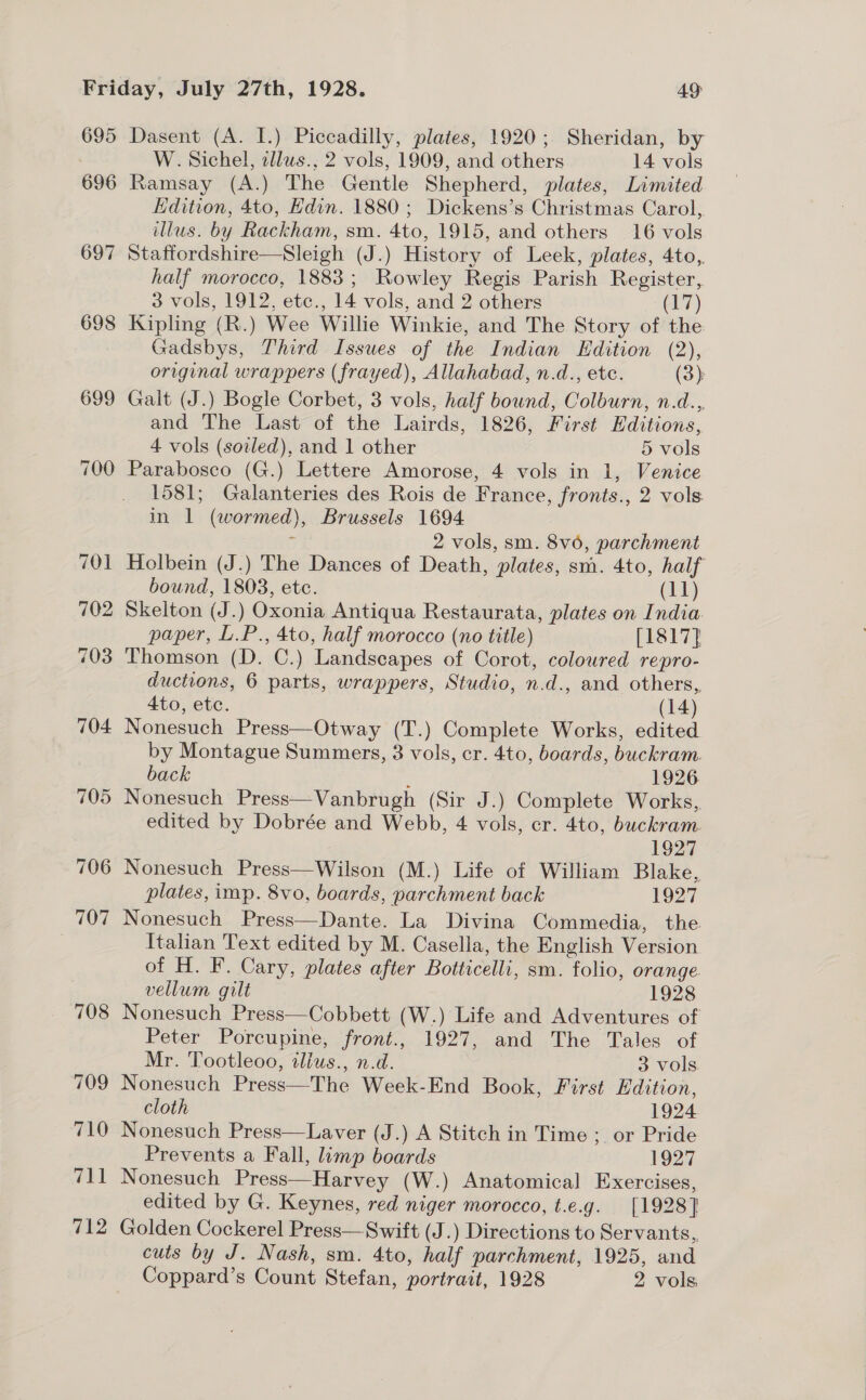 695 696 697 698 699 712 Dasent (A. I.) Piccadilly, plates, 1920; Sheridan, by W. Sichel, cllus., 2 vols, 1909, and others 14 vols Ramsay (A.) The Gentle Shepherd, plates, Limited Edition, 4to, Hdin. 1880; Dickens’s Christmas Carol, illus. by Rackham, sm. 4to, 1915, and others 16 vols Staffordshire—Sleigh (J.) History of Leek, plates, 4to,. half morocco, 1883; Rowley Regis Parish Register, 3 vols, 1912, etc., 14 vols, and 2 others (17) Kipling (R.) Wee Willie Winkie, and The Story of the Gadsbys, Third Issues of the Indian Edition (2), original wrappers (frayed), Allahabad, n.d., etc. (3): Galt (J.) Bogle Corbet, 3 vols, half bound, Colburn, n.d.,, and The Last of the Lairds, 1826, First Editions, 4 vols (sotled), and 1 other 5 vols Parabosco (G.) Lettere Amorose, 4 vols in 1, Venice 1581; Galanteries des Rois de France, fronts., 2 vols in 1 (wormed), Brussels 1694 5 2 vols, sm. 8v6, parchment Holbein (J.) The Dances of Death, plates, sm. 4to, half bound, 1803, etc. (11) Skelton (J.) Oxonia Antiqua Restaurata, plates on India paper, L.P., 4to, half morocco (no title) [1817] Thomson (D. C.) Landscapes of Corot, coloured repro- ductions, 6 parts, wrappers, Studio, n.d., and others, 4to, etc. (14) Nonesuch Press—Otway (T.) Complete Works, edited by Montague Summers, 3 vols, cr. 4to, boards, buckram. back ; 1926 Nonesuch Press—Vanbrugh (Sir J.) Complete Works, edited by Dobrée and Webb, 4 vols, cr. 4to, buckram. 1927 Nonesuch Press—Wilson (M.) Life of William Blake, plates, imp. 8vo, boards, parchment back 1927 Nonesuch Press—Dante. La Divina Commedia, the Italian Text edited by M. Casella, the English Version of H. F. Cary, plates after Botticelli, sm. folio, orange. vellum gilt 1928 Nonesuch Press—Cobbett (W.) Life and Adventures of Peter Porcupine, front., 1927, and The Tales of Mr. Tootleoo, ilius., n.d. 3 vols Nonesuch Press—The Week-End Book, First Edition, cloth 1924 Nonesuch Press—Laver (J.) A Stitch in Time ;_ or Pride Prevents a Fall, limp boards 1927 Nonesuch Press—Harvey (W.) Anatomical Exercises, edited by G. Keynes, red niger morocco, t.e.g. [1928] Golden Cockerel Press—Swift (J.) Directions to Servants, cuts by J. Nash, sm. 4to, half parchment, 1925, and