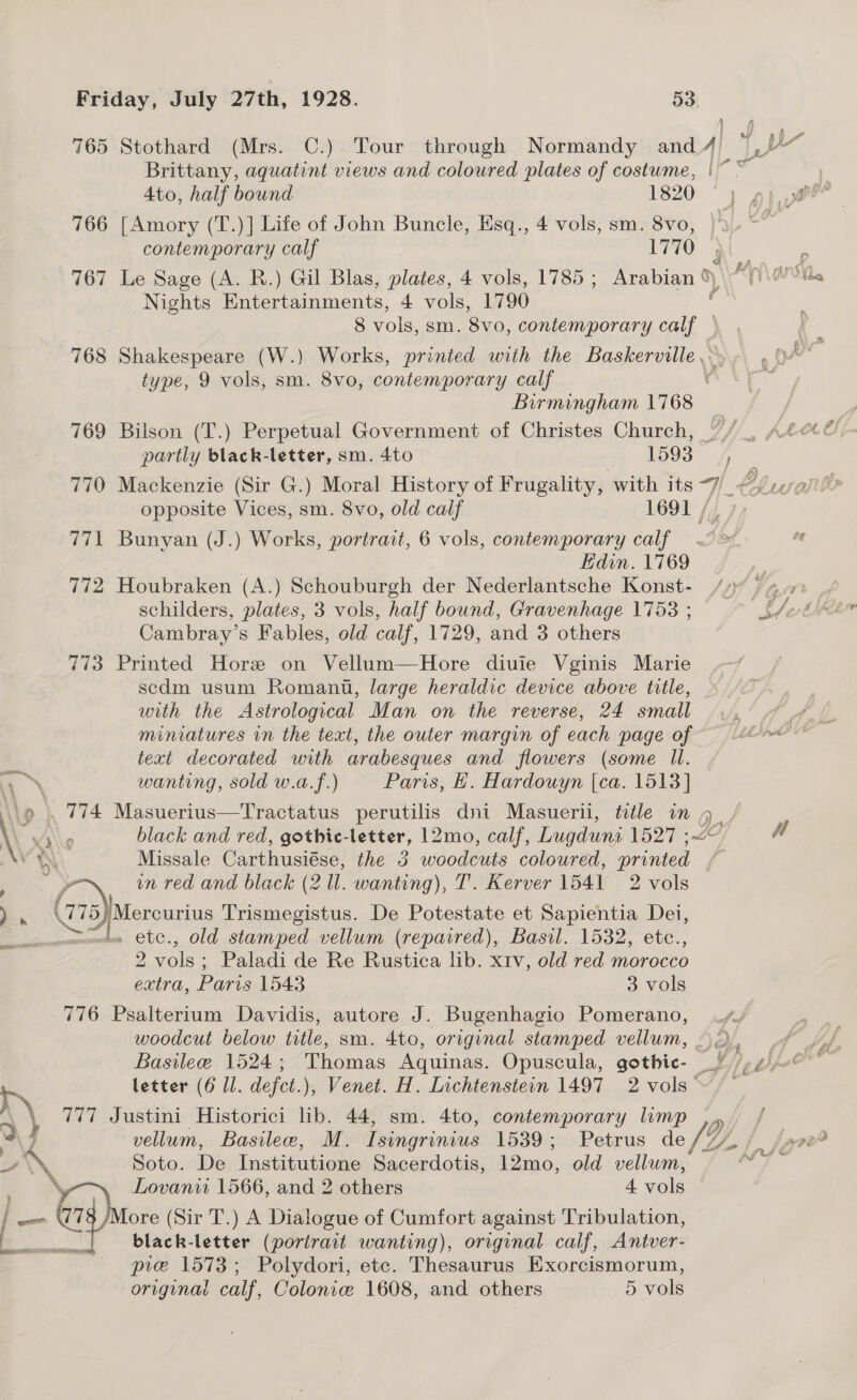 765 Stothard (Mrs. C.) Tour through Normandy and 4) i ry Brittany, aquatint views and coloured plates of costume, |~ ~ 4to, half bound 1820 766 [Amory (T.)] Life of John Buncle, Esq., 4 vols, sm. 8vo, contemporary calf 1770 767 Le Sage (A. R.) Gil Blas, plates, 4 vols, 1785; Arabian a) My{\ovvla. Nights Entertainments, 4 vols, 1790 8 vols, sm. 8vo, contemporary calf d 768 Shakespeare (W.) Works, printed with the PASRCPONS § type, 9 vols, sm. 8vo, contemporary calf Birmingham 1768 769 Bilson (T.) Perpetual Government of Christes Church, partly black-letter, sm. 4to | 193° fe 770 Mackenzie (Sir G.) Moral History of Frugality, with its ~7_ Clue opposite Vices, sm. 8vo, old calf 1691 /. 771 Bunyan (J.) Works, portrait, 6 vols, contemporary calf. | Edin. 1769 772 Houbraken (A.) Schouburgh der Nederlantsche Konst- Cambray’s Fables, old calf, 1729, and 3 others 773 Printed Hore on Vellum—Hore diuie Vginis Marie scdm usum Romani, large heraldic device above title, with the Astrological Man on the reverse, 24 small text decorated with arabesques and flowers (some Il. oN wanting, sold w.a.f.) Paris, H. Hardouyn [ca. 1513] (9 . 774 Masuerius—Tractatus perutilis dni Masuerii, title in % \ vs\\o black and red, gothic-letter, 12mo, calf, Lugduns 1527 ; \ Missale Carthusiése, the 3 woodcuts coloured, nee a in red and black (2 Il. wanting), T'. Kerver 1541 2 vols 4 7 oJ picconsing Trismegistus. De Potestate et Sapientia Dei, uwmumemto €tC., Old stamped vellum (repaired), Basil. 1532, etc., 2 vols ; Paladi de Re Rustica lib. xtv, old red morocco extra, prs 1543 3 vols 776 Psalterium Davidis, autore J. Bugenhagio Pomerano, woodcut below title, sm. 4to, original stamped vellum, .) 2), vA letter (6 Ll. dlefct.), Venet. H. Lichtenstein 1497 2 vols ~ r) 777 Justini Historici lib. 44, sm. 4to, contemporary limp Q/ a F vellum, Basilee, M. Isingrinius 1539; Petrus de, y, 3a Soto. Be Institutione Sacerdotis, Lomo, old vellum, \ Lovanw 1566, and 2 others 4 “ele ore (Sir T.) A Dialogue of Cumfort against Tribulation, black-letter (portrait wanting), original calf, Antver- pre 1573; Polydori, etc. Thesaurus Exorcismorum, original calf, Colonie 1608, and others 5 vols : 