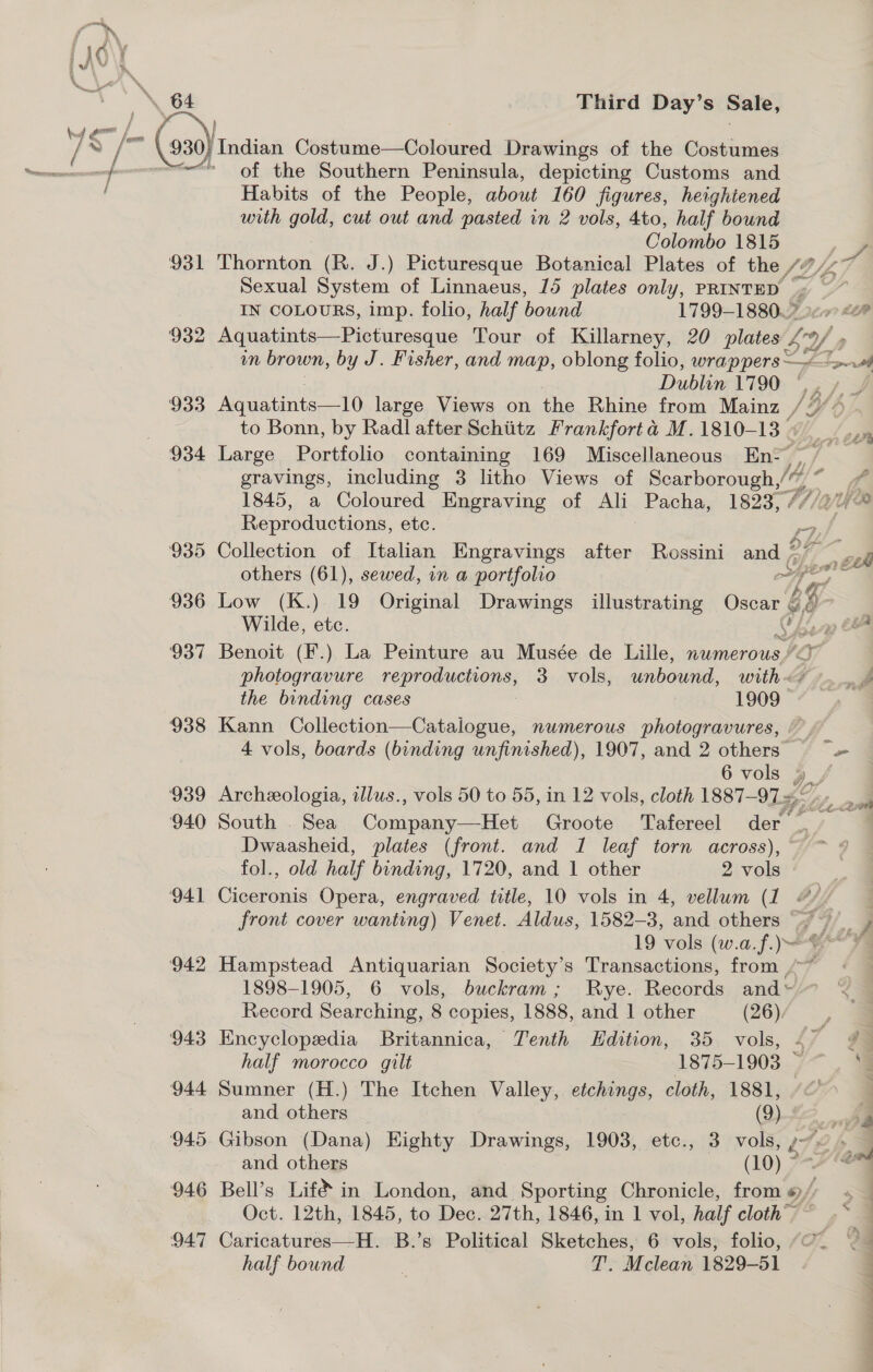 Third Day’s Sale, 941 ‘942 943 944 945 946 947 of the Southern Peninsula, depicting Customs and Habits of the People, about 160 figures, heightened with gold, cut out and pasted in 2 vols, 4to, half bound Colombo 1815 , Thornton (R. J.) Picturesque Botanical Plates of the /7/&lt;7 Sexual System of Linnaeus, 15 plates only, PRINTED ot - IN COLOURS, imp. folio, half bound 1799-18807 2c £0” Aquatints—Picturesque Tour of Killarney, 20 plates £4 m brown, by J. Fisher, and map, oblong folio, wrappers —~ Lf Dubijes L790; “&gt; to Bonn, by Radl after Schiitz Frankfort d M.1810-13 « _ Large Portfolio containing 169 Miscellaneous En- {,,/ gravings, including 3 litho Views of Deng baron gis wh &lt;a 1845, a Coloured — Engraving of Ali Pacha, 1823, - ER Reproductions, etc. P Collection of Italian Engravings after Rossini and SY &gt; yi E474 others (61), sewed, in a portfolio on ak a Low (K.) 19 Original Drawings illustrating Oscar 68 y- Wilde, etc. Chen OF Benoit (F.) La Peinture au Musée de Lille, numerous) photogravure ee IL 3. vols, unbound, WE so» gop the binding cases 1909 Kann Collection—Catalogue, numerous photogravures, 4 vols, boards (binding unfinished), 1907, and 2 others &gt; 6 vols gy / Archeologia, illus., vols 50 to 55, in 12 vols, cloth 1887-97 ~. De. ain South . Sea Compens.-bies (Crooter« Ugtemmel wore Dwaasheid, plates (front. and 1 leaf torn across), ~ fol., old half binding, 1720, and 1 other 2 vols Ciceronis Opera, engraved title, 10 vols in 4, vellum (1 @// front cover wanting) Venet. Aldus, 1582-3, and others A) ihe, i 19 vols (w.a.f. bas : Hampstead Antiquarian Society’s Transactions, from , 1898-1905, 6 vols, buckram; Rye. Records and” Record Searching, 8 copies, 1888, and | other (26), Encyclopedia Britannica, Tenth Edition, 35 vols, &lt; 9 half morocco gilt 1875-1903 ~~. S$ Sumner (H.) The Itchen Valley, etchings, cloth, 1881, “© and others (9) aa Gibson (Dana) Eighty Drawings, 1903, etc., 3 vols, 1726. and others (10) 7A *S Bell’s Lif in London, and Sporting Chronicle, from #/ . Oct. 12th, 1845, to Dec. 27th, 1846, in 1 vol, half cloth’&gt;~ .~ Caricatures—H. B.’s Political Sketches, 6 vols, folio, “C. — half bound | T. Mclean 1829-51 j