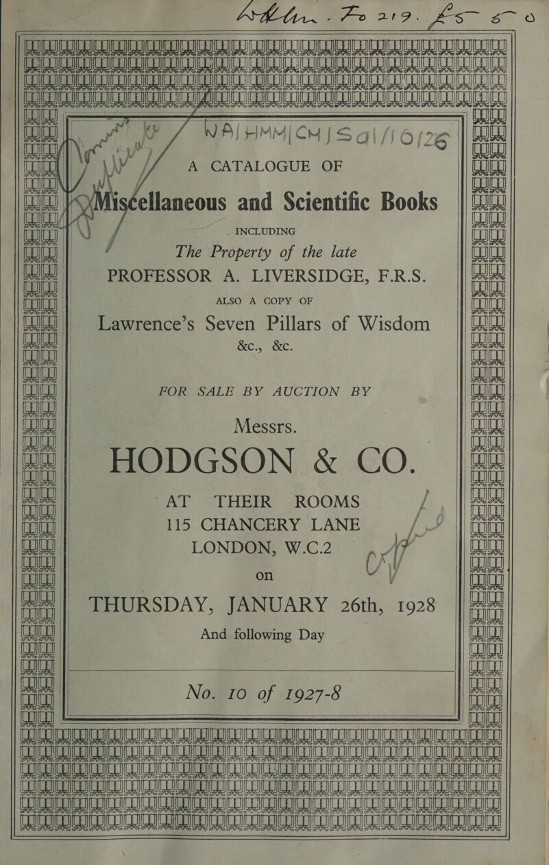                    PStst stars Stet stars                                            ceceeeeeeee = = , | sis sis = Seceee | at = es   lea WR UL A A mL SA Ae ye mL A PSR Im Am 8 wm a 8 ML : PP 7 NAIHMMICH Sal flor le nae, : TSS tty Tu A CATALOGUE OF id Re ae aia ey ellaneous and Scientific Books || WW fi 1) } _ _ INCLUDING weit eae | The Property of the late aaa Le naa cc PROFESSOR A. LIVERSIDGE, F.R.S. aia Bana ; ALSO A COPY OF allel Ut | Lawrence’s Seven Pillars of Wisdom maiiaal ouey Men xKe. eae ae WW eae aay eae FOR SALE BY AUCTION BY BABA Bee : ane mana Messrs. males ee | , Le WH! HODGSON &amp; CO. | He it : “AT THEIR ROOMS 9 aa a 115 CHANCERY LANE /— || (ow to | LONDON, W.C.2 1 Wong eae Ch / nae Ua : ar v alle al i THURSDAY, JANUARY 26th, 1928 a Cy And following Day eae WW malay tun No. 10 of 1927-8 naa          io = al C18 &amp; ot « KG ct a ct                 ‘ts ua QL cc Ge    deccede