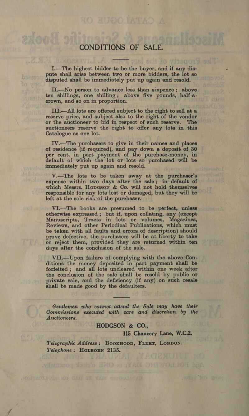 CONDITIONS OF SALE.  I.—The highest bidder to be the buyer, and if any dis- pute shall arise between two or more bidders, the lot so disputed shall be immediately put up again and resold. II.—No person to advance less than sixpence; above ten shillings, one shilling; above five pounds, half-a- crown, and so on in proportion. ITI.—All lots are offered subject to the right to sell at a reserve price, and subject also to the right of the vendor or the auctioneer to bid in respect of such reserve. The auctioneers reserve the right to offer any lots in this Catalogue as one lot. IV.—The purchasers to give in their names and places of residence (if required), and pay down a deposit of 30 per cent. in part payment of the purchase-money, in default of which the lot or lots so purchased will be immediately put up again and resold. V.—The lots to be taken away at the purchaser’s expense within two days after the sale; in default of which Messrs. Hopcson &amp; Co. will not hold themselves responsible for any lots lost or damaged, but they will be left at the sole risk of the purchaser. VI.—The books are presumed to be perfect, unless otherwise expressed ; but if, upon collating, any (except Manuscripts, Tracts in lots or volumes, Magazines, Reviews, and other Periodical Publications, which must be taken with all faults and errors of description) should prove defective, the purchasers will be at liberty to take or reject them, provided they are returned within ten days after the conclusion of the sale. VII.—Upon failure of complying with the above Con- ditions the money deposited in part payment shall be forfeited ; and all lots uncleared within one week after the conclusion of the sale shall be resold by public or private sale, and the deficiency (if any) on such resale shall be made good by the defaulters.  Gentlemen who cannot attend the Sale may have their Commissions executed with care and discretion by the Auctioneers. HODGSON &amp; CO., 115 Chancery Lane, W.C.2. Telegraphic Address: BooxkHoop, FiEeEt, LONDON. Telephone: HoLBorn 2135.