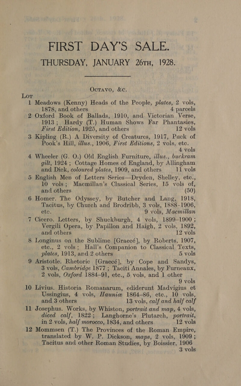 FIRST DAY’S SALE. THURSDAY, JANUARY 26TH, 1928. Octavo, &amp;c. Lor 1 Meadows (Kenny) Heads of the People, plates, 2 vols, _ 1878, and others 4 parcels 2 Oxford Book of Ballads, 1910, and. Victorian . Verse, 1913; Hardy (T.) Human Shows Far Phantasies, First Edition, 1925, and others 12 vols 3 Kipling (R.) A Diversity of Creatures, 1917, Puck of Pook’s Hill, illus., 1906, First Editions, 2 vols, etc. 4 vols 4 Wheeler (G. O.) Old English Furniture, illus., buckram gilt, 1924 ; Cottage Homes of England, by Allingham and Dick, coloured plates, 1909, and others 11 vols 5 English Men of Letters Series—Dryden, Shelley, etc., 10 vols; Macmillan’s Classical Series, 15 vols of, and others (50) 6 Homer. The Odyssey, by Butcher and Lang, 1918, Tacitus, by Church and Brodribb, 3 vols, 1888-1906, etc. 9 vols, Macmillan 7 Cicero. Letters, by Shuckburgh, 4 vols, 1899-1900 ; Vergili Opera, by Papillon and Haigh, 2 vols, 1892, and others 12 vols 8 Longinus on the Sublime [Graecé], by Roberts, 1907, etc., 2 vols; Hall’s Companion to Classical Texts, plates, 1913, and 2 others 5 vols 9 Aristotle. Rhetoric [Graecé], by Cope and Sandys, 3 vols, Cambridge 1877 ; Taciti Annales, by Furneaux, 2 vols, Oxford 1884-91, etc., 5 vols, and 1 other 9 vols 10 Livius. Historia Romanarum, ediderunt Madvigius et Ussingius, 4 vols, Haunice 1864-86, etc., 10 vols, and 3 others 13 vols, calf and half calf 11 Josephus. Works, by Whiston, portrait and map, 4 vols, diced calf, 1822; lLanghorne’s Plutarch, portrait, in 2 vols, half morocco, 1834, and others 12 vols 12 Mommsen (T.) The Provinces of the Roman Empire, translated by W. P. Dickson, maps, 2 vols, 1909; Tacitus and other Roman Studies, by Boissier, 1906