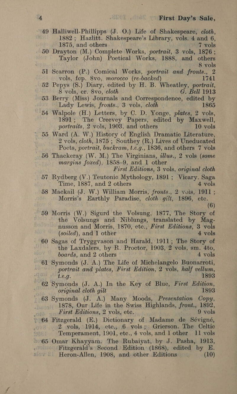 49 60 ~ 61 First Day’s Sale, Halliwell-Phillipps (J. O.) Life of Shakespeare, cloth, 1882 ; Hazlitt. Shakespeare’s Library, vols. 4 and 6, 1875, and others 7 vols Drayton (M.) Complete Works, portrait, 3 vols, 1876 ; Taylor (John) Poetical Works, 1888, and others 8 vols Scarron (P.) Comical Works, portrait and fronts., 2 vols, fep. 8vo, morocco (re-backed) 1741 Pepys (8.) Diary, edited by H. B. Wheatley, portrait, 8 vols, cr. 8vo, cloth G. Bell 1913 Berry (Miss) Journals and Correspondence, edited by Lady Lewis, fronts., 3 vols, cloth 1865 Walpole (H.) Letters, by C. D. Yonge, plates, 2 vols, 1891; The Creevey Papers, edited by Maxwell, portraits, 2 vols, 1903, and others 10 vols Ward (A. W.) History of English Dramatic Literature, 2 vols, cloth, 1875 ; Southey (R.) Lives of Uneducated Poets, portrait, buckram, t.e.g., 1836, and others 7 vols Thackeray (W. M.) The Virginians, illus., 2 vols (some margins foxed), 1858-9, and 1 other First Hditions, 3 vols, original cloth Rydberg (V.) Teutonic Mythology, 1891; Vicary. Saga Time, 1887, and 2 others 4 vols Mackail (J. W.) William Morris, fronts., 2 vols, 1911 ; Morris’s Earthly Paradise, cloth gilt, 1896, etc. | y 6 (6) Morris (W.) Sigurd the Volsung, 1877, The Story of the Volsungs and Niblungs, translated by Mag- nusson and Morris, 1870, etc., First Editions, 3 vols (soiled), and 1 other ~ 4 vols Sagas of Tryggvason and Harald, 1911; The Story of the Laxdalers, by R.. Proctor, 1908, 2 vols, sm. 4to, boards, and 2 others | 4 vols Symonds (J. A.) The Life of Michelangelo Buonarroti, portrait and plates, First Edition, 2 vols, half vellum, t.€.g. 1893 Symonds (J. A.) In the Key of Blue, First Edition, original cloth gilt 1893 Symonds (J. A.) Many Moods, Presentation Copy, 1878, Our Life in the Swiss Highlands, front., 1892, First Editions, 2 vols, etc. 9 vols Fitzgerald (E.) Dictionary of Madame de Sévigné, 2 vols, 1914, ete. 6 vols; Grierson. The Celtic Temperament, 1901, etc., 4 role and 1 other 11 vols Omar Khayyam. The Rubaiyat, by J. Pasha, 1913, Fitzgerald’s Second. Hdition’.(1868), edited by HE.