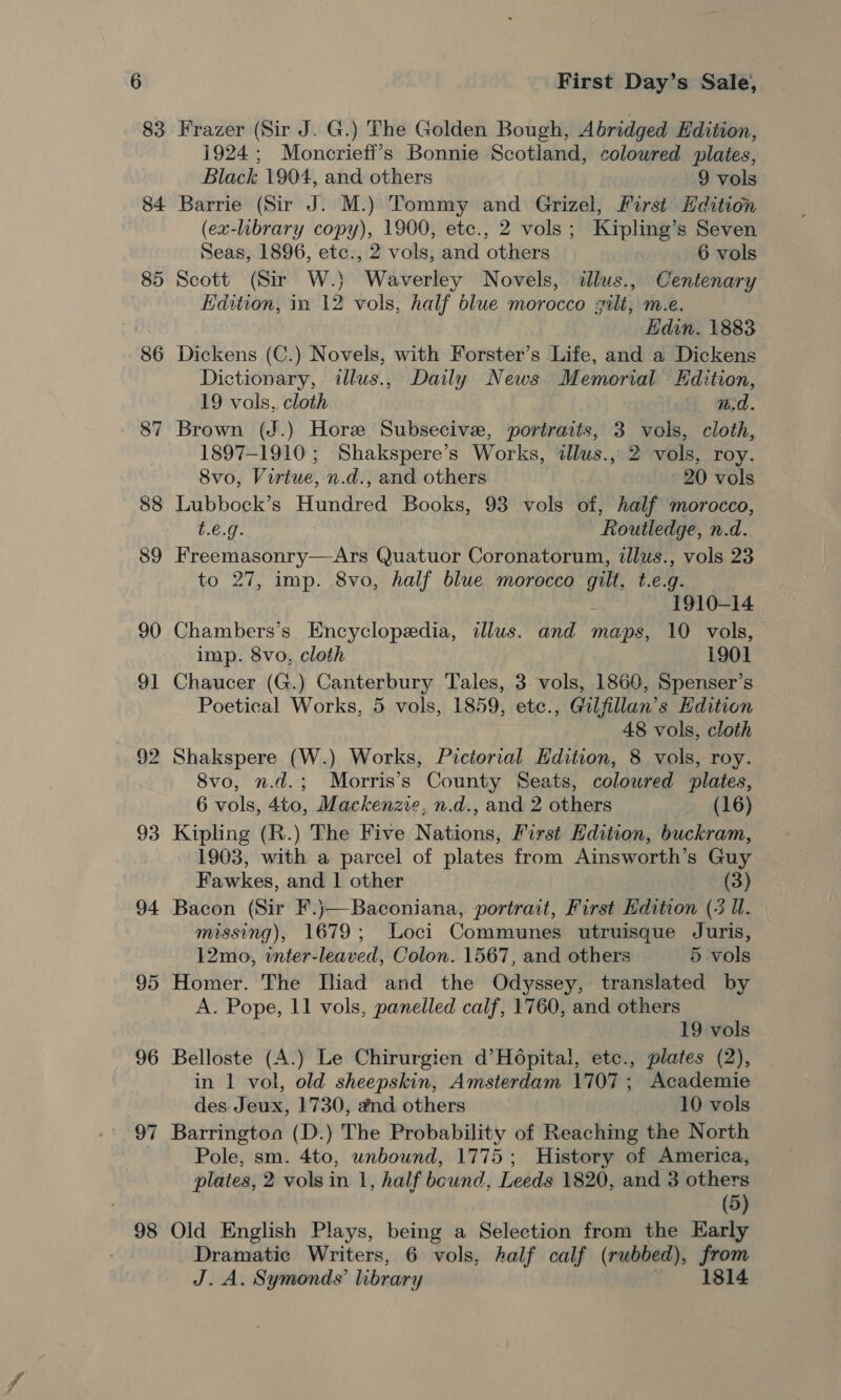 83 85 86 87 94 95 96 v7 98 First Day’s Sale, Frazer (Sir J. G.) The Golden Bough, Abridged Edition, 1924; Moncrieff’s Bonnie Scotland, coloured plates, Black 1904, and others 9 vols Barrie (Sir J. M.) Tommy and Grizel, First Hdition (ex-library copy), 1900, etc., 2 vols; Kipling’s Seven Seas, 1896, etc., 2 vols, and others 6 vols Scott (Sir W.} Waverley Novels, «llus., Centenary Edition, in 12 vols, half blue morocco gilt, m.e. Hidin. 1883 Dickens (C.) Novels, with Forster’s Life, and a Dickens Dictionary, illus., Daily News Memorial Kdition, 19 vols,. cloth nd. Brown (J.) Hore Subsecive, portraits, 3 vols, cloth, 1897-1910; Shakspere’s Works, illws., 2 vols, roy. 8vo, Virtue, n.d., and others - 20 vols Lubbock’s Hundred Books, 93 vols of, half morocco, t.e.g. Routledge, n.d. Freemasonry—Ars Quatuor Coronatorum, illus., vols 23 to 27, imp. 8vo, half blue morocco gilt, t.e.g. 3 1910-14 Chambers’s Encyclopedia, illus. and maps, 10 vols, imp. 8vo, cloth 1901 Chaucer (G.) Canterbury Tales, 3. vols, 1860, Spenser’s Poetical Works, 5 vols, 1859, etc., Gilfillan’s Edition 48 vols, cloth Shakspere (W.) Works, Pictorral Hdition, 8 vols, roy. 8vo, n.d.; Morris’s County Seats, colowred plates, 6 vols, 4to, Mackenzie, n.d., and 2 others (16) Kipling (R.) The Five Nations, First Edition, buckram, 1903, with a parcel of plates from Ainsworth’s Guy Fawkes, and | other (3) Bacon (Sir F.)\—Baconiana, portrait, First Edition (3 U. missing), 1679; Loci Communes utruisque Juris, 12mo, inter-leaved, Colon. 1567, and others 5 vols Homer. The Iliad and the Odyssey, translated by A. Pope, 11 vols, panelled calf, 1760, and others 19 vols Belloste (A.) Le Chirurgien d’Ho6pital, etc., plates (2), in 1 vol, old sheepskin, Amsterdam 1707; Academie des Jeux, 1730, and others 10 vols Barringtoa (D.) The Probability of Reaching the North Pole, sm. 4to, unbound, 1775; History of America, plates, 2 vols in 1, half bound, Leeds 1820, and 3 others (5) Old English Plays, being a Selection from the Early Dramatic Writers, 6 vols, half calf (rubbed), from J. A. Symonds’ library 1814