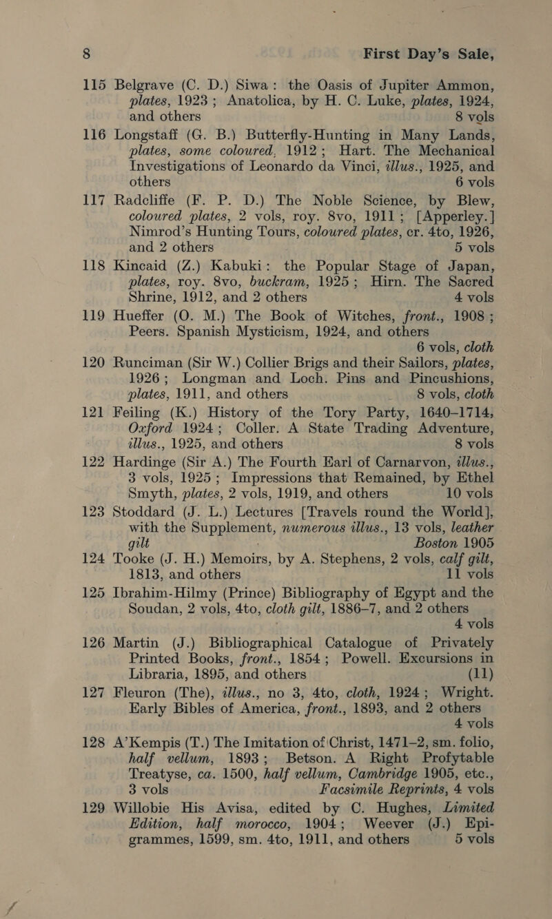 116 117 118 119 120 121] 129 123 124 125 126 127 128 129 First Day’s Sale, Belgrave (C. D.) Siwa: the Oasis of Jupiter Ammon, plates, 1923; Anatolica, by H. C. Luke, plates, 1924, and others 8 vols Longstafi (G. B.) Butterfly-Hunting in Many Lands, plates, some coloured, 1912; Hart. The Mechanical Investigations of Leonardo da Vinci, 2llus., 1925, and others 6 vols Radcliffe (F. P. D.) The Noble Science, by Blew, coloured plates, 2 vols, roy. 8vo, 1911; [Apperley. ] Nimrod’s Hunting Tours, coloured plates, cr. 4to, 1926, and 2 others 5 vols Kincaid (Z.) Kabuki: the Popular Stage of Japan, plates, roy. 8vo, buckram, 1925; Hirn. The Sacred Shrine, 1912, and 2 others 4 vols Hueffer (O. M.) The Book of Witches, front., 1908 ; Peers. Spanish Mysticism, 1924, and others 6 vols, cloth Runciman (Sir W.) Collier Brigs and their Sailors, plates, 1926; Longman and Loch. Pins and Pincushions, plates, 1911, and others _ 8 vols, cloth Feiling (K.) History of the Tory Party, 1640-1714, Oxford 1924; Coller. A State Trading Adventure, illus., 1925, and others 8 vols Hardinge (Sir A.) The Fourth Earl of Carnarvon, illus., 3 vols, 1925; Impressions that Remained, by Ethel Smyth, plates, 2 vols, 1919, and others 10 vols Stoddard (J. L.) Lectures [Travels round the World], with the Supplement, numerous tllus., 13 vols, leather gilt Boston 1905 Tooke (J. H.) Macs, by A. Stephens, 2 vols, calf gilt, 1813, and others 11 vols Ibrahim-Hilmy (Prince) Bibliography of Egypt and the Soudan, 2 vols, 4to, cloth gilt, 1886-7, and 2 others 4 vols Martin (J.) Bibliographical Catalogue of Privately Printed Books, front., 1854; Powell. Excursions in Libraria, 1895, and others (11) Fleuron (The), illus., no 3, 4to, cloth, 1924; Wright. Karly Bibles of America, front., 1893, and 2 others 4 vols A’Kempis (T.) The Imitation of Christ, 1471-2, sm. folio, half vellum, 1893; Betson. A Right Profytable Treatyse, ca. 1500, half vellum, Cambridge 1905, etc., 3 vols Facsimile Reprinis, 4 vols Willobie His Avisa, edited by C. Hughes, Limited Edition, half morocco, 1904; Weever (J.) Epi-