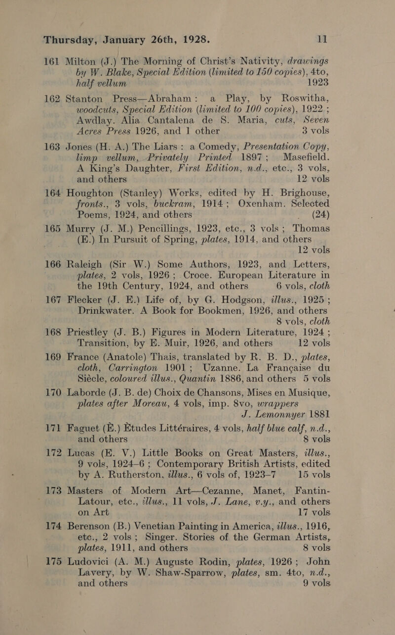 161 162 163 164 165 166 167 168 169 170 171 172 173 174 175 Milton (J. ) The Morning of Christ’s Nativity, drawings by W. Blake, Special Edition (limited to 150 copies), 4to, half vellum 1923 Stanton Press—Abraham: a Play, by Roswitha, woodcuts, Special Edition (limited to 100 copies), 1922 ; Awdlay. Alia Cantalena de 8. Maria, cuts, Seven Acres Press 1926, and 1 other 3 vols Jones (H. A.) The Liars : a Comedy, Presentation Copy, limp vellum, Privately Printed 1897; Masefield. A King’s Daughter, First Edition, n.d., etc., 3 vols, and others 12 vols Houghton (Stanley) Works, edited by H. Brighouse, fronts., 3 vols, buckram, 1914; Oxenham. Selected Poems, 1924, and others _ (24) Murry (J. M.) Pencillings, 1923, etc., 3 vols; Thomas (E.) In Pursuit of Spring, plates, 1914, and others 12 vols Raleigh (Sir W.) Some Authors, 1923, and Letters, plates, 2 vols, 1926; .Croce. European Literature in the 19th Century, 1924, and others 6 vols, cloth Flecker (J. E.) Life of, by G. Hodgson, dllus., 1925 ; Drinkwater. A Book for Bookmen, 1926, and others 8 vols, cloth Priestley (J. B.) Figures in Modern Literature, 1924 ; Transition, by KE. Muir, 1926, and others 12 vols France (Anatole) Thais, translated by R. B. D., plates, cloth, Carrington 1901; Uzanne. La Francaise du Siécle, coloured illus., Quantin 1886, and others 5 vols Laborde (J. B. de) Choix de Chansons, Mises en Musique, plates after Moreau, 4 vols, imp. 8vo, wrappers J. Lemonnyer 1881 Faguet (E.) Etudes Littéraires, 4 vols, half blue calf, n.d., and others 8 vols Lucas (HK. V.) Little Books on Great Masters, ¢llus., 9 vols, 1924-6 ; Contemporary British Artists, edited by A. Rutherston, adlus., 6 vols of, 1923-7 15 vols Masters of Modern Art—Cezanne, Manet, Fantin- Latour, etc., 2llus., 11 vols, J. Lane, v.y., and others on Art 17 vols Berenson (B.) Venetian Painting in America, dllus., 1916, etc., 2 vols; Singer. Stories of the German Artists, plates, 1911, and others 8 vols Ludovici (A. M.) Auguste Rodin, plates, 1926; John Lavery, by W. Shaw-Sparrow, plates, sm. 4to, n.d., and others 9 vols