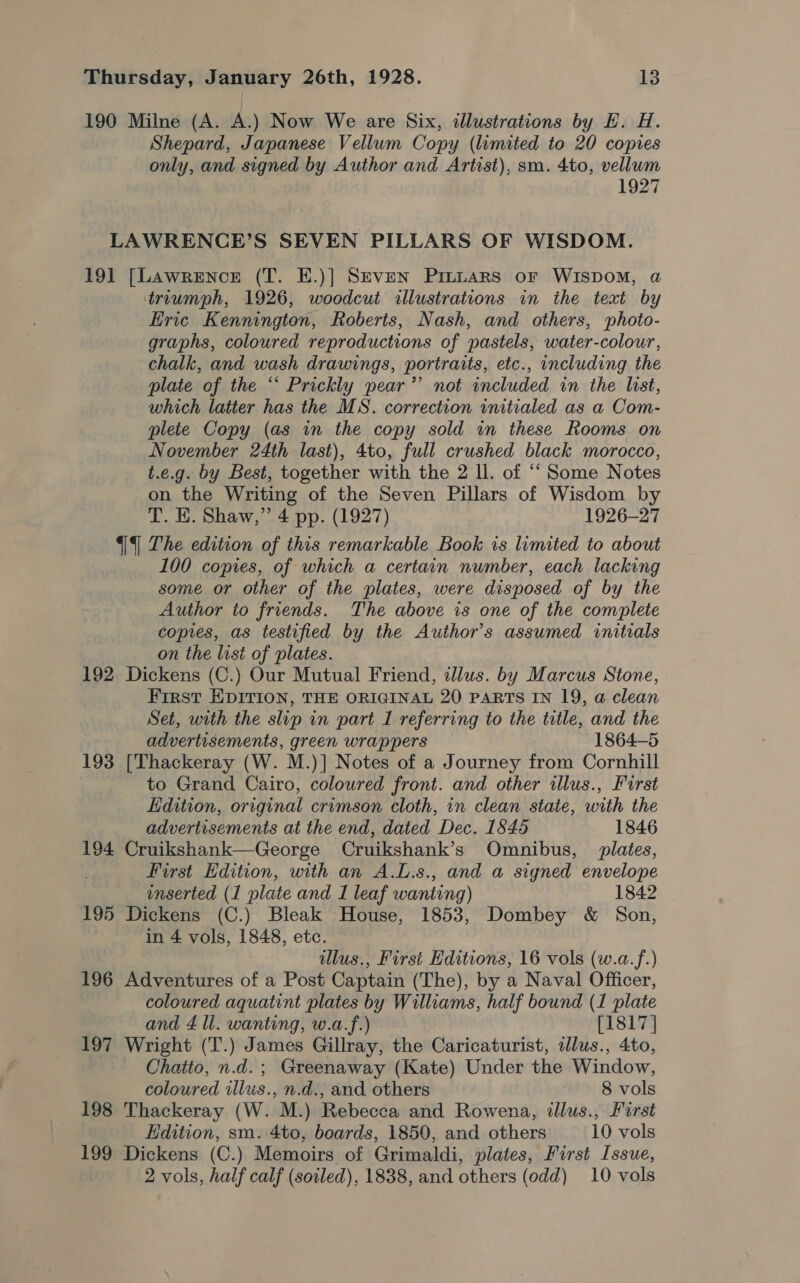 190 Milne (A. A.) Now We are Six, illustrations by H. H. Shepard, Japanese Vellum Copy (limited to 20 copies only, and signed by Author and Artist), sm. 4to, vellum 1927 LAWRENCE’S SEVEN PILLARS OF WISDOM. 191 [Lawrence (T. E.)] Seven Prutars oF WISDOM, a truumph, 1926, woodcut illustrations in the text by Eric Kennington, Roberts, Nash, and others, photo- graphs, coloured reproductions of pastels, water-colour, chalk, and wash drawings, portraits, etc., including the plate of the “ Prickly pear’ not included in the last, which latter has the MS. correction initialed as a Com- plete Copy (as in the copy sold in these Rooms on November 24th last), 4to, full crushed black morocco, t.e.g. by Best, together with the 2 ll. of “Some Notes on the Writing of the Seven Pillars of Wisdom by T. E. Shaw,” 4 pp. (1927) 1926-27 | The edition of this remarkable Book is limited to about 100 copies, of which a certain number, each lacking some or other of the plates, were disposed of by the Author to friends. The above is one of the complete copies, as testified by the Author’s assumed initials on the list of plates. 192 Dickens (C.) Our Mutual Friend, illus. by Marcus Stone, First EDITION, THE ORIGINAL 20 PARTS IN 19, a clean Set, with the slip in part 1 referring to the title, and the advertisements, green wrappers 1864-5 193 [Thackeray (W. M.)] Notes of a Journey from Cornhill to Grand Cairo, coloured front. and other illus., Furst Edition, original crimson cloth, in clean state, with the advertisements at the end, dated Dec. 1845 1846 194 Cruikshank—George Cruikshank’s Omnibus, plates, . First Edition, with an A.L.s., and a signed envelope enserted (1 plate and I leaf wanting) 1842 195 Dickens (C.) Bleak House, 1853, Dombey &amp; Son, in 4 vols, 1848, etc. lus., First Editions, 16 vols (w.a.f.) 196 Adventures of a Post Captain (The), by a Naval Officer, coloured aquatint plates by Williams, half bound (1 plate and 4 ll. wanting, w.a.f.) [1817] 197 Wright (T.) James Gillray, the Caricaturist, illus., 4to, Chatto, n.d.; Greenaway (Kate) Under the Window, coloured illus., n.d., and others 8 vols 198 Thackeray (W. M.) Rebecca and Rowena, illus., First Edition, sm. 4to, boards, 1850, and others 10 vols 199 Dickens (C.) Memoirs of Grimaldi, plates, First Issue, 2 vols, half calf (soiled), 1838, and others (odd) 10 vols