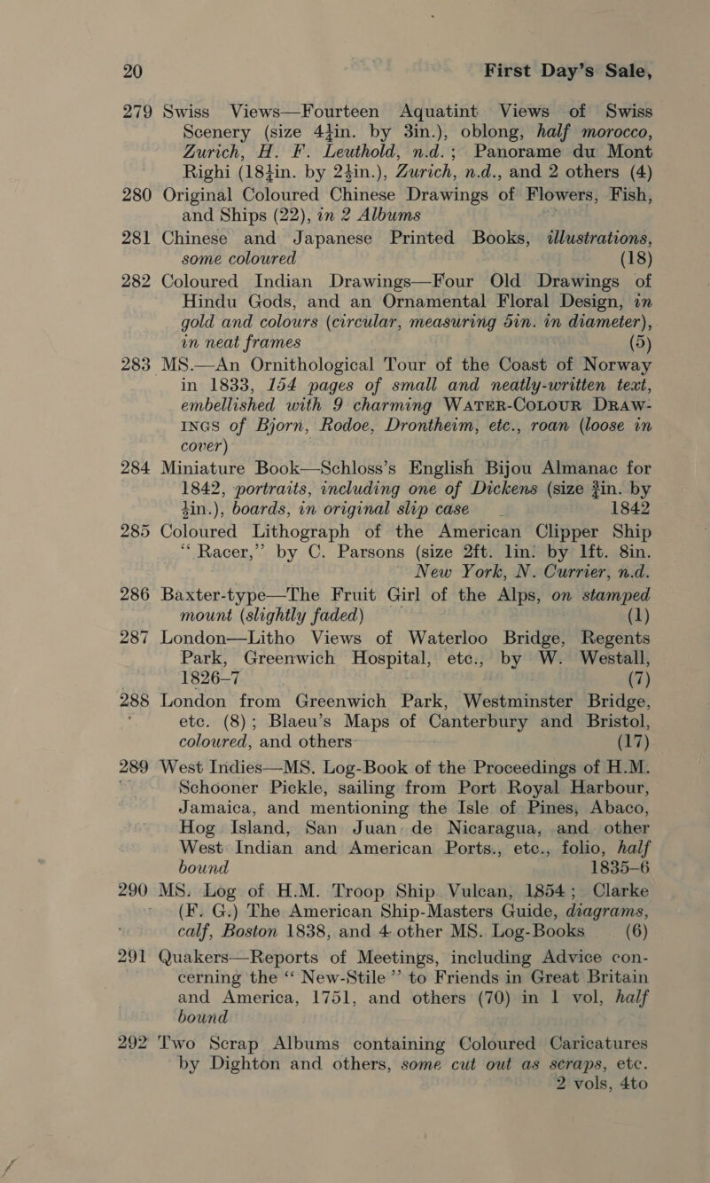 279 289 290 291 292 Swiss Views—Fourteen Aquatint Views of Swiss Scenery (size 4}in. by 3in.), oblong, half morocco, Zurich, H. F. Leuthold, n.d.; Panorame du Mont Righi (181in. by 24in.), Zurich, n.d., and 2 others (4) Original Coloured Chinese Drawings bi Flowers, Fish, and Ships (22), in 2 Albums Chinese and Japanese Printed Books, siticseredi ovis, some coloured (18) Coloured Indian Drawings—Four Old Drawings of Hindu Gods, and an Ornamental Floral Design, in gold and colours (circular, measuring ain. in diameter), in neat frames | (5) MS.—An Ornithological Tour of the Coast of Norway in 1833, 154 pages of small and neatly-written text, embellished with 9 charming WATER-COoLOUR DrRaAw- Incs of Bjorn, Rodoe, Drontheim, etc., roan (loose in cover) Miniature Book—Schloss’s English Bijou Almanac for 1842, portraits, including one of Dickens (size #in. by 4in.), boards, in original slip case 1842 Coloured Lithograph of the American Clipper Ship “ Racer,’ by C. Parsons (size 2ft. lin: by Ift. 8in. New York, N. Currier, n.d. Baxter-type—The Fruit Girl of the Alps, on stamped mount (slightly faded) (1) Park, Greenwich sehathet etc., by W. Westall, Won Te Dy (7) London from Greenwich Park, Westminster Bridge, etc. (8); Blaeu’s Maps of perio ew and Bristol, coloured, and others- (17) West Indies—MS. Log-Book of the Proceedings of H.M. Schooner Pickle, sailing from Port Royal Harbour, Jamaica, and mentioning the Isle of Pines, Abaco, Hog. Island, San Juan: de Nicaragua, and. other West Indian and American Ports., etc., folio, half bound 1835-6 MS. Log of H.M. Troop Ship Vulcan, 1854; Clarke (F. G.) The American Ship-Masters Guide, diagrams, calf, Boston 1838, and 4. other MS. Log-Books (6) Quakers—Reports of Meetings, including Advice con- cerning the ‘“‘ New-Stile ’’ to Friends in Great Britain and America, 1751, and others (70) in 1 vol, half bound Two Scrap Albums containing Coloured Caricatures by Dighton and others, some cut out as scraps, etc. 2 vols, 4to