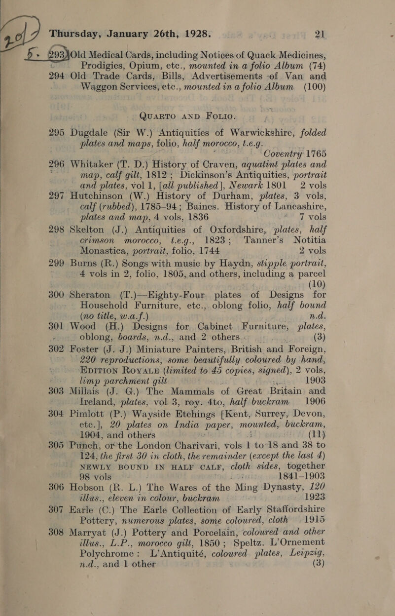   Thursday, January 26th, 1928. vel 21  Old Medical Cards, including Notices of Quack Medicines, G Prodigies, Opium, etc., mounted in a folio Album (74) 294 Old Trade Cards, Bills, Advertisements -ef Van and J Waggon Services, etc., mounted ina folio Album (100) ~ QuaRTO AND Fo.io. 295 Dugdale (Sir W.) Antiquities of Warwickshire, folded plates and maps, folio, half morocco, t.e.g. | Coventry 1765 296 Whitaker we D.) History of arian aquatint plates and ae map, calf gilt, 1812; Dickinson’s Antiquities, portrait — and plates, vol 1, [all published], Newark 1801 2 vols 297 Hutchinson (W.) History of Durham, plates, 3 vols, calf (rubbed), 1785-94; Baines. History of Lancashire, plates and map, 4 vols, 1836 a 7 vols 298 Skelton (J.) Antiquities of Oxfordshire, plates, half crimson morocco, t.e.g., 1823; Tanner’s Notitia Monastica, portrait, folio, 1744 2 vols 299 Burns (R.) Songs with music by Haydn, stipple portrait, . 4 vols in 2, folio, 1805, and others, moluding a parcel (10) 300 Sheraton (T. \eoHighty, Four. plates of Designs for Household Furniture, etc., oblong folio, half bownd (no totle, w.a.f.) n.d. 301 Wood (H.) Designs for Cabinet Furniture, plates, -. oblong, boards, n.d., and 2 others... .... (3) 302 Foster (J. J.) Miniature Painters, British and Foreign, is 220 reproductions, some beautifully coloured .by hand, ~EpItion Roya e (limited to 45 copies, agned), 2 Abies AG limp parchment gilt Fy: jae 1903 303 Millais (J. G.)) The Mammals of Gita Beibaist and é Ireland, plates, vol 3, roy. 4to, half buckram 1906 304 Pimlott (P.) Wayside Etchings [Kent, Surrey, Devon, etc.], 20 plates on India Bape, tbe bone buckram, . 1904, and others ; i (11) 305 Punch, or-the London Ghariviei, vols L to 18 and 38 to 124, the jirst 30 in cloth, the remainder (except the last 4) NEWLY BOUND IN HALF OALF, ser: sides, together Jovols: 7 1841-1903 306 Hobson (RB. L.) The Wares of the Ming yay: 120 | tllus., eleven in colour, buckram 1923 307 Earle (C.) The Earle Collection of Early Staffordshire Pottery, numerous plates, some coloured, cloth 1915 308 Marryat (J.) Pottery and Porcelain, colowred and other illus., L.P., morocco gilt, 1850 ; Speltz. L’Ornement Polychrome : L’ Antiquité, coloured plates, Leipzig,