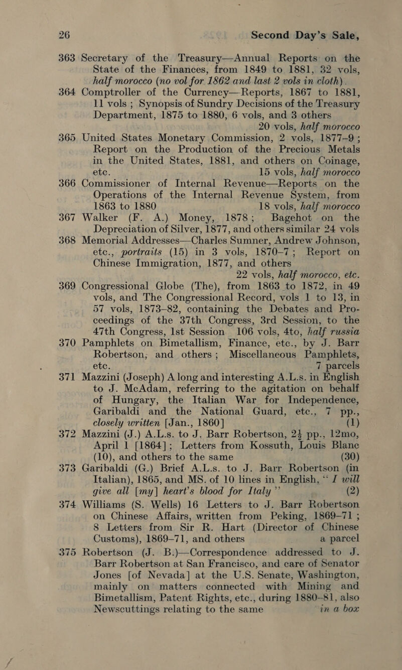 363 364 365 366 367 368 369 370 371 375 Second Day’s Sale, Secretary of the Treasury—Annual Reports on the State of the Finances, from 1849 to 1881, 32 vols, half morocco (no vol for 1862 and last 2 vols in cloth). Comptroller of the Currency—Reports, 1867 to 1881, 11 vols ; Synopsis of Sundry Decisions of the Treasury Department, 1875 to 1880, 6 vols, and 3 others 20 vols, half morocco United States Monetary Commission, 2 vols, 1877-9 ; . Report on the Production of the Precious Metals in the United States, 1881, and others on Coinage, etc. 15 vols, half morocco Commissioner of Internal Revenue—Reports on the Operations of the Internal Revenue System, from 1863 to 1880 18 vols, half morocco Walker (F. A.) Money, 1878; Bagehot on the Depreciation of Silver, 1877, and others similar 24 vols Memorial Addresses—Charles Sumner, Andrew Johnson, etc., portraits (15) in 3 vols, 1870-7; Report on Chinese Immigration, 1877, and others 22 vols, half morocco, etc. Congressional Globe (The), from 1863 to 1872, in 49 vols, and The Congressional Record, vols 1 to 13, in 57 vols, 1873-82, containing the Debates and Pro- ceedings of the 37th Congress, 3rd Session, to the 47th Congress, Ist Session 106 vols, 4to, half russia Pamphlets on Bimetallism, Finance, etc., by J. Barr Robertson; and others; Miscellaneous Pamphlets, etc. 7 parcels Mazzini (Joseph) A long and interesting A.L.s. in English to J. McAdam, referring to the agitation on behalf of Hungary, the Italian War for Independence, Garibaldi and the National Guard, etc., 7 pp., closely written [Jan., 1860] (1) Mazzini (J.) A.L.s. to J. Barr Robertson, 24 pp., 12mo, April 1 [1864]; Letters from Kossuth, Louis Blane (10), and others to the same (30) Garibaldi (G.) Brief A.L.s. to J. Barr Robertson (in Italian), 1865, and MS. of 10 lines in English, ° “I will give all [my] heart’s blood for Italy ”’ (2) Williams (S. Wells) 16 Letters to J. Barr Robertson on Chinese Affairs, written from Peking, 1869-71 ; 8 Letters from Sir R. Hart (Director of Chinese Customs), 1869-71, and others a parcel Robertson (J. B.)—Correspondence addressed to J. Barr Robertson at San Francisco, and care of Senator Jones [of Nevada] at the U.S. Senate, Washington, mainly on matters connected with Mining and Bimetallism, Patent Rights, etc., during 1880-81, also Newscuttings relating to the same in a box