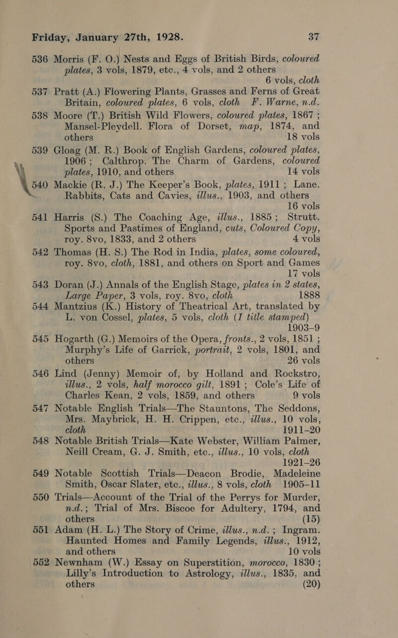 536 537 538 539 545 546 547 548 549 550 551 552 Morris (F. O.) Nests and Eggs of British Birds, coloured plates, 3 vols, 1879, etc., 4 vols, and 2 others 6 vols, cloth Pratt (A.) Flowering Plants, Grasses and Ferns of Great Britain, colowred plates, 6 vols, cloth F. Warne, n.d. Moore (T.) British Wild Flowers, coloured plates, 1867 ; Mansel-Pleydell. Flora of Dorset, map, 1874, and others 18 vols Gloag (M. R.) Book of English Gardens, coloured plates, 1906; Calthrop. The Charm of Gardens, coloured plates, 1910, and others 14 vols Mackie (R. J.) The Keeper’s Book, plates, 1911; Lane. Rabbits, Cats and Cavies, tlus., 1903, and others 16 vols Harris (S.) The Coaching Age, tllus., 1885; Strutt. Sports and Pastimes of England, cutis, Coloured Copy, roy. 8vo, 1833, and 2 others 4 vols Thomas (H. 8.) The Rod in India, plates, some coloured, roy. 8vo, cloth, 1881, and others on Sport and Games 17 vols Doran (J.) Annals of the English Stage, plates in 2 states, Large Paper, 3 vols, roy. 8vo, cloth 1888 Mantzius (K.) History of Theatrical Art, translated by L. von Cossel, plates, 5 vols, cloth (1 trile stamped) 1903-9 Hogarth (G.) Memoirs of the Opera, fronts., 2 vols, 1851 ; Murphy’s Life of Garrick, portrait, 2 vols, 1801, and others 26 vols Lind (Jenny) Memoir of, by Holland and Rockstro, illus., 2 vols, half morocco gilt, 1891; Cole’s Life of Charles Kean, 2 vols, 1859, and others 9 vols Notable English Trials—The Stauntons, The Seddons, Mrs. Maybrick, H. H. Crippen, etc., dlus., 10 vols, cloth 1911-20 Notable British Trials—Kate Webster, William Palmer, Neill Cream, G. J. Smith, etc., illus., 10 vols, cloth 1921-26 Notable Scottish Trials—Deacon Brodie, Madeleine Smith, Oscar Slater, etc., illus., 8 vols, cloth 1905-11 Trials—Account of the Trial of the Perrys for Murder, n.d.; Trial of Mrs. Biscoe for Adultery, 1794, and others (15) Adam (H. L.) The Story of Crime, ilius., n.d. ; Ingram. Haunted Homes and Family Legends, dlus., 1912, and others 10 vols Newnham (W.) Essay on Superstition, morocco, 1830 ; Lilly’s Introduction to Astrology, illus., 1835, and others (20)