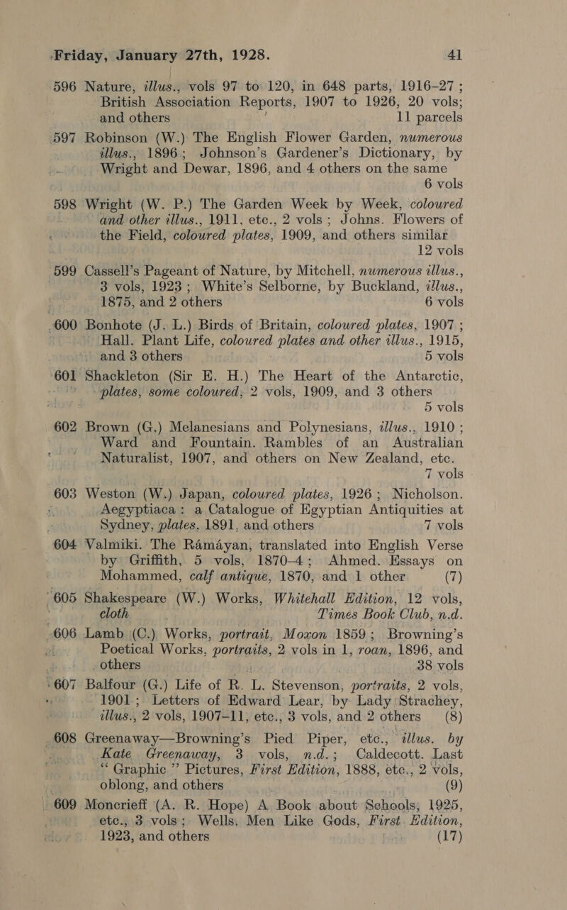 596 597 598 599 . 600 | 602 603 604 | 609 Nature, illus., vols 97 to 120, in 648 parts, 1916-27 ; British Association Reports, 1907 to 1926; 20 vols: and others iat parcels Robinson (W.) The English Flower Garden, numerous illus:, 1896; Johnson’s Gardener’s Dictionary, by Wright and Dewar, 1896, and 4 others on the same 6 vols Wright (W. P.) The Garden Week by Week, coloured - and other allus., 1911, etc., 2 vols; Johns. Flowers of the Field, coloured plates, 1909, and others similar 12 vols Cassell’s Pageant of Nature, by Mitchell, numerous illus., 3 vols, 1923; White’s Selborne, by Buckland, dllus., 1875, and 2 others 6 vols Hall. Plant Life, coloured plates and other illus., 1915, and 3 others 5 vols Shackleton (Sir E. H.) The Heart of the Antarctic, plates, some coloured; 2 vols, 1909, and 3 others 5 vols Brown (G.) Melanesians and Psat: illus., 1910 ; Ward and Fountain. Rambles of an Australian Naturalist, 1907, and others on New Zealand, etc. 7 vols Weston (W.) Japan, coloured plates, 1926; Nicholson. Aegyptiaca: a Catalogue of Egyptian Antiquities at Sydney, plates, 1891, and others 7 vols Valmiki. The Ramayan, translated into English Verse by Griffith, 5 vols, 1870-4; Ahmed. Essays on Mohammed, calf antique, 1870, and 1 other (7) Shakespeare (W.) Works, Whitehall Edition, 12 vols, cloth | he Times Book Club, n.d. Poetical Works, portage, 2 vols in 1, roan, 1896, and _ others 38 vols Balfour (G.) Life of R. ae Stevenson, portraits, 2 vols, 1901; Letters of Edward’ Lear, by Lady: Strachey, tllus., 2 vols, 1907-11, etc., 3 vols, and 2 others (8) Greenaway—Browning’s Pied Piper, etc., “illus. by _ Kate Greenaway Ys 2 Vols, n.d.5 Caldecott. Last “ Graphic ” Pictures, First Edition, 1888, etc., 2 vols, _ oblong, and others | (9) Moncrieff (A. R. Hope) A. Book aHeoe Schools; 1925, -etc., 3 vols ; Wells. Men Like Gods, First. Edition, 1923, and others Pyles (17)