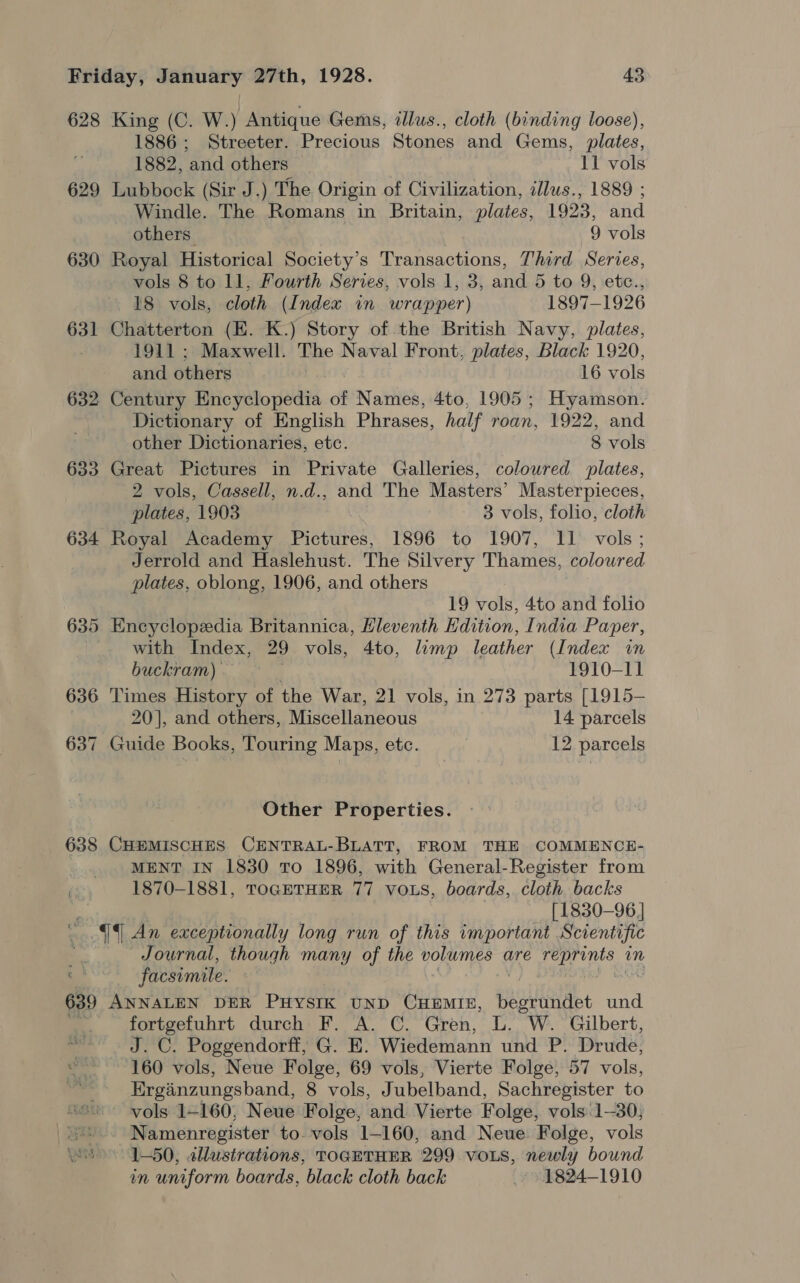 628 King (C. W.) Antique Gems, dllus., cloth (binding loose), 1886; Streeter. Precious Stones and Gems, plates, 1882, ‘and others 11 vols 629 Lubbock (Sir J.) The Origin of Civilization, illus., 1889 ; Windle. The Romans in Britain, plates, 1923, and others. 9 vols 630 Royal Historical Society’s Transactions, Third Serves, vols 8 to ll, Fourth Serves, vols 1, 3, and 5 to 9, etc., 18 vols, cloth (Index in wrapper) 1897-1926 631 Chatterton (EK. K.) Story of the British Navy, plates, 1911 ; Maxwell. The Naval Front, plates, Black 1920, and others 16 vols 632 Century Encyclopedia of Names, 4to, 1905; Hyamson. Dictionary of English Phrases, half roan, 1922, and other Dictionaries, etc. 8 vols 633 Great Pictures in Private Galleries, coloured plates, 2 vols, Cassell, n.d., and The Masters’ Masterpieces, plates, 1903 3 vols, folio, cloth 634 Royal Academy Pictures, 1896 to 1907, 11 vols; Jerrold and Haslehust. The Silvery Thames, colowred plates, oblong, 1906, and others 19 vols, 4to and folio 635 Encyclopedia Britannica, Hleventh Edition, India Paper, with Index, 29 vols, 4to, limp leather (Index in buckram) 1910-11 636 Times History of the War, 21 vols, in 273 parts [1915— 20], and others, Miscellaneous 14 parcels 637 Guide Books, Touring Maps, etc. 12 parcels Other Properties. 638 CHEMISCHES CENTRAL-BLATT, FROM THE COMMENCE- MENT IN 1830 To 1896, with General-Register from 1870-1881, TOGETHER 77 voLs, boards, cloth. backs [1830-96] 44 An exceptionally long run of this important Scientific Journal, though many of the volumes are RS an facsimile. 639 ANNALEN DER PHYSIK UND CHEMIE, eur a und fortgefuhrt durch F. A. C. Gren, L. W. Gilbert, ~~ J. C. Poggendorff, G. E. Wiedemann und P. Drude, oe 160 vols, Neue Folge, 69 vols, Vierte Folge, 57 vols, bs Ergainzungsband, 8 vols, Jubelband, Sachregister to vols 1-160, Neue Folge, and Vierte Folge, vols.1-30; “s.. Namenregister to-vols 1-160, and Neue Folge, vols &gt; 1-50, allustrations, TOGETHER 299 vos, newly bound in uniform boards, black cloth back 1824-1910